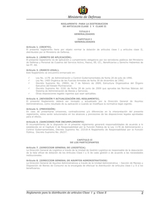Ministerio de Defensa

                                REGLAMENTO PARA LA DISTRIBUCION
                                 DE ARTICULOS CLASE I Y CLASE II

                                               TITULO I
                                            GENERALIDADES

                                               CAPITULO I
                                             GENERALIDADES

Artículo 1. (OBJETO).
El presente reglamento tiene por objeto normar la dotación de artículos clase I y artículos clase II,
distribuidos por el Ministerio de Defensa.

Artículo 2. (ÁMBITO DE APLICACIÓN).
El presente reglamento es de aplicación y cumplimiento obligatorio por los servidores públicos del Ministerio
de Defensa y Personal de Cuadros del Servicio Activo, Pasivo, EE. CC., Beneficiarios y Derecho Habientes de
las FF. AA.

Artículo 3. (MARCO LEGAL).
Este Reglamento se encuentra enmarcado en:

       Ley No. 1178 de Administración y Control Gubernamentales de fecha 20 de julio de 1990.
       Ley No. 1405 Orgánica de las Fuerzas Armadas de fecha 30 de diciembre de 1992.
       Decreto Supremo No. 29894, de 7 de febrero de 2009, Estructura Organizativa del Órgano
        Ejecutivo del Estado Plurinacional.
       Decreto Supremo No. 0181 de fecha 28 de junio de 2009 que aprueba las Normas Básicas del
        Sistema de Administración de Bienes y Servicios.
       Otras disposiciones legales vigentes que sean aplicables.

Artículo 4. (REVISIÓN Y ACTUALIZACIÓN DEL REGLAMENTO).
El presente Reglamento deberá ser revisado y actualizado por la Dirección General de Asuntos
Administrativos, como resultado de su aplicación o cuando se modifique la normativa legal vigente.

Artículo 5. (PREVISIÓN)
En caso de presentarse omisiones, contradicciones y/o diferencias en la interpretación del presente
reglamento, estos serán solucionados en los alcances y previsiones de las disposiciones legales aprobadas
para el efecto.

Artículo 6. (SANCIONES POR INCUMPLIMIENTO)
El incumplimiento de lo dispuesto en el presente reglamento generará responsabilidades de acuerdo a lo
establecido en el Capítulo V de Responsabilidad por la Función Pública de la Ley 1178 de Administración y
Control Gubernamentales, Decreto Supremo No. 23318–A Reglamento de Responsabilidad por la Función
Pública, Decreto Supremo No. 26237.


                                             CAPITULO II
                                        DE LOS PARTICIPANTES

Artículo 7. (DIRECCION GENERAL DE LOGISTICA).
La Dirección General de Logística a través de la Unidad de Gestión Logística es responsable de la depuración
de la lista oficial de dotación de los Artículos Clase I y II de cada gestión o de acuerdo a las necesidades
institucionales.

Artículo 8. (DIRECCION GENERAL DE ASUNTOS ADMINISTRATIVOS)
La Dirección General de Asuntos Administrativos a través de la Unidad Administrativa - Sección de Manejo y
Disposición de Bienes de Consumo es la encargada de efectuar la distribución de artículos clase I y II a los
beneficiarios.




Reglamento para la distribución de artículos Clase I y Clase II                                            2
 