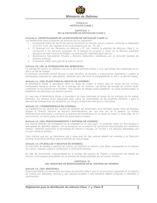 Ministerio de Defensa

                                               TITULO II
                                           ARTÌCULOS CLASE I

                                            CAPITULO I
                               DE LA DOTACIÓN DE ARTICULOS CLASE I

Artículo 9. (BENEFICIARIOS DE LA DOTACIÓN DE ARTICULOS CLASE I).
Los beneficiarios para la dotación de artículos son los siguientes:
  •    El personal militar de las FF.AA que se encuentra en servicio activo y pasivo, conforme lo estipulado
       en el Art. 113ª, del Capítulo II de la Ley Orgánica de las FF. AA.
  •    El Personal Civil del Ministerio de Defensa y FF. AA. recibirá la dotación de Artículos Clase I, en
       retribución a los servicios prestados en la gestión de acuerdo a orden de la Máxima Autoridad
       Ejecutiva de esta Cartera de Estado y al presupuesto destinado para este fin.
  •    Beneficiarios Secundarios (Viudas y Derecho Habientes), habilitados por la Dirección General de
       Asuntos Jurídicos.
  •    El personal militar que pase de la reserva activa.

Artículo 10. (DE LA OTORGACIÓN DEL BENEFICIO)
La entrega de víveres se realizará una vez al año al personal militar y civil, que tenga una antigüedad de un
año y un día de trabajo.
El personal contratado tendrá derecho a este beneficio de acuerdo a instrucciones superiores y sujetos al
presupuesto asignado en cada gestión, debiendo para ello tener la antigüedad de un año y un día de trabajo.

Artículo 11. (DEL PLAZO PARA EL RECOJO DE VIVERES)
El beneficiario titular o secundario tiene un plazo de cuatro 4 meses para el recojo de los víveres,
computados desde el primer día de la entrega de los mismos. Las fechas de entrega de víveres serán
publicadas en los paneles de la entidad. Esta Cartera de Estado podrá establecer, en casos excepcionales, la
ampliación de este plazo con alcance general.

En caso que el Beneficiario titular o secundario no haya efectuado el recojo de los artículos en los plazos
previstos, los mismos serán dispuestos para cubrir las necesidades de las Unidades Militares o para la
atención de emergencias y/o desastres, en virtud a la fecha de expiración y caducidad.

Artículo 12. (TRANSFERENCIA DE VIVERES)
La transferencia de víveres por cambio de domicilio del beneficiario será realizada previo oficio de solicitud
dirigido al Director General de Asuntos Administrativos por una sola vez en la gestión. La Unidad
Administrativa autorizará o rechazará la solicitud del beneficiario en un plazo no mayor a cinco días, de no
pronunciarse, en dicho plazo, se dará por autorizada la misma.

Artículo 13. (DEL FRACCIONAMIENTO Y ENTREGA DE VIVERES)
Los víveres deberán ser entregados en su totalidad en un solo lugar, no pudiendo estos ser fraccionados y
entregados en distintos lugares, con la excepción de la emisión de sentencias ejecutoriadas por asistencia
familiar, debiendo especificar el porcentaje de víveres a recoger, en función a los artículos disponibles con
los que cuenta la entidad.

Todo trámite que por su naturaleza sea o haya sido de tipo judicial deberá ser remitido a la Dirección
General de Asuntos Jurídicos para la emisión de criterio legal.

Artículo 14. (PLANILLAS Y BOLETAS DE VIVERES)
La impresión de boletas y planillas de víveres, se realizará en función a los datos consignados en el sistema
de víveres, estando sujeta la reimpresión a verificación interna.

En caso de encontrarse irregularidades en el manejo del sistema de víveres o reimpresión de boletas de
víveres, el Encargado será pasible de un proceso de responsabilidad por la Función Pública.

                                        CAPITULO II
                   DEL REGISTRO DE BENEFICIARIOS EN EL SISTEMA DE VÍVERES

Artículo 15. (DEL REGISTRO)
El personal titular y/o beneficiario de recojo de artículos Clase I que no se encuentre registrado en el sistema
de víveres por diferentes motivos y que requiera acceder a este beneficio deberá presentar lo detallado a
continuación:




Reglamento para la distribución de artículos Clase I y Clase II                                               3
 