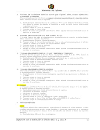Ministerio de Defensa

A.   PERSONAL DE CUADROS EN SERVICIO ACTIVO QUE REQUIERA TRASLADAR SU DOTACION A
     OTRO LUGAR DE DESTINO
     El Personal Cuadros en Servicio Activo que requiera trasladar su dotación a otro lugar de destino,
     deberá presentar en forma anual, lo siguiente:

     1.   Solicitud dirigida al Director General de Logística con firma y sello del Comandante de su Unidad,
          que señale un número de teléfono de referencia, a objeto de hacer conocer observaciones
          respecto a su trámite.
     2.   Fotocopia simple de Cedula de Identidad.
     3.   Fotocopia simple de Carnet Militar.
     4.   En caso de contar con apoderado o beneficiario, deberá adjuntar fotocopia simple de la cedula de
          identidad de beneficiario.

B.   PERSONAL DE CUADROS QUE PASE A LA RESERVA ACTIVA
     El Personal Cuadros que pasó a la Reserva Activa inmediatamente se encuentre en dicha situación
     deberá presentar los siguientes documentos:
      1. Solicitud dirigida al Director General de Logística.
      2. Fotocopia simple de Memorándum de Pase a la Reserva Activa o Fotocopia Legalizada de la Orden
          General de Destinos de la gestión que pasó a la Reserva Activa
      3. Fotocopia simple de Cedula de Identidad
      4. Fotocopia simple de Carnet Militar.
      5. En caso de contar con apoderado o beneficiario, deberá adjuntar fotocopia simple de la cedula de
          identidad de beneficiario.

C.   PERSONAL DEL SERVICIO PASIVO – EX AFP Y GESTORA DE PENSIONES
     El Personal Cuadros que pasó al Servicio Pasivo y que percibe rentas de la Ex AFP y Gestora de
     Pensiones, deberá presentar en la misma gestión los siguientes requisitos:
      1. Solicitud dirigida al Director General de Logística especificando que se jubilará en las AFP’s.
      2. Fotocopia simple de Memorándum de Pase al Servicio Pasivo.
      3. Fotocopia simple de Cedula de Identidad
      4. Fotocopia simple de Carnet Militar
      5. En caso de contar con apoderado o beneficiario, deberá adjuntar fotocopia simple de la cedula de
          identidad de beneficiario.

D.   PERSONAL DEL SERVICIO PASIVO - COSSMIL
     El Personal de Cuadros que pasó al Servicio Pasivo y que percibe rentas de COSSMIL, deberá presentar
     en la misma gestión los siguientes requisitos:
      1. Solicitud dirigida al Director General de Logística especificando que pertenece a los Jubilados de
           COSSMIL
      2. Fotocopia simple de Cedula de Identidad
      3. Fotocopia simple de Carnet Militar
      4. En caso de contar con apoderado o beneficiario, deberá adjuntar fotocopia simple de la cedula de
           identidad de beneficiario.

E.   VIUDAS
     La conyugue supérstite del Personal de Cuadros fallecido, deberá presentar después de los dos (2) años
     de fallecido el titular los siguientes requisitos:
      1. Solicitud de incorporación dirigida al Director General de Logística.
      2. Declaratoria de Herederos (Original)
      3. Certificado de Defunción (Original)
      4. Certificado de Matrimonio (Original)
      5. Fotocopia simple de Cedula de Identidad del Titular y Beneficiarios
      6. Fotocopia simple de Carnet Militar del Titular y Carnet de COSSMIL de los Beneficiarios
      7. Fotocopia simple de Certificado de nacimiento de los hijos

F.   DERECHOHABIENTES

     HIJOS
     Los hijos del Personal de Cuadros fallecido, serán pasibles al beneficio de víveres hasta los 18 años
     cumplidos, excepcionalmente se podrá ampliar hasta los 25 años previa presentación de un justificativo
     de estudios, deberá presentar después de los dos (2) años de fallecido el titular los siguientes
     requisitos:
      1. Solicitud dirigida al Director General de Logística.



Reglamento para la distribución de artículos Clase I y Clase II                                           4
 