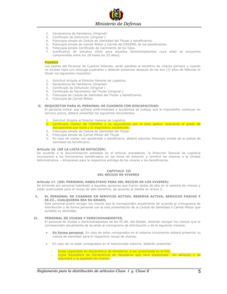 Ministerio de Defensa

           2.       Declaratoria de Herederos (Original)
           3.       Certificado de Defunción (Original )
           4.       Fotocopia simple de Cedula de Identidad del Titular y beneficiarios.
           5.       Fotocopia simple de Carnet Militar y Carnet de COSSMIL de los beneficiarios.
           6.       Fotocopia simple Certificado de nacimiento de los hijos.
           7.       Justificativo de estudios (Solo para aquellos derechohabientes cuya edad se encuentre
                    comprendida entre los 18 hasta los 25 años).

           PADRES
           Los padres del Personal de Cuadros fallecido, serán pasibles al beneficio de víveres siempre y cuando
           no existan hijos y/o cónyuge supérstite y deberán presentar después de los dos (2) años de fallecido el
           titular los siguientes requisitos:

           1.       Solicitud dirigida al Director General de Logística.
           2.       Declaratoria de Herederos (Original)
           3.       Certificado de Defunción (Original )
           4.       Certificado de Nacimiento del Titular (Original )
           5.       Fotocopia de Cedula de Identidad del Titular y beneficiarios.
           6.       Fotocopia de Carnet Militar.

      G.   REQUISITOS PARA EL PERSONAL DE CUADROS CON DISCAPACIDAD:
           El personal militar que sufriera enfermedades o accidentes de trabajo que le imposibilite continuar en
           servicio activo, deberá presentar los siguientes documentos:

           1.       Solicitud dirigida al Director General de Logística
           2.       Certificado médico de COSSMIL o su equivalente por el ente gestor, aclarando el grado de
                    discapacidad que tiene y el diagnóstico establecido.
           3.       Fotocopia simple de Cedula de Identidad del Titular
           4.       Fotocopia simple de Carnet Militar del Titular
           5.       En caso de contar con apoderado o beneficiario, deberá adjuntar fotocopia simple de la cedula de
                    identidad de beneficiario.

  Artículo 16. (DE LA LISTA DE DOTACIÓN)
  De acuerdo a la documentación señalada en el artículo precedente, la Dirección General de Logística
  incorporará a los funcionarios beneficiados en las listas de dotación y remitirá las mismas a la Unidad
  Administrativa – Almacenes para la respectiva entrega de los víveres a los beneficiarios.


                                                       CAPITULO III
                                                  DEL RECOJO DE VIVERES

  Artículo 17. (DEL PERSONAL HABILITADO PARA DEL RECOJO DE LOS VIVERES)
  Se entiende por personal habilitado a aquellas personas que fueron dadas de alta en el sistema de víveres y
  están autorizadas para el recojo de este beneficio, de acuerdo al detalle en anexo 2.

 I.        EL PERSONAL DE CUADROS EN SERVICIO ACTIVO, RESERVA ACTIVA, SERVICIO PASIVO Y
           EE.CC., CUALQUIERA SEA SU GRADO,
           Este personal podrá recoger los víveres que le corresponden anualmente de acuerdo al cronograma de
           distribución y de forma personal con la sola presentación de la Cedula de Identidad o Carnet Militar que
           acredite su identidad.

II.        PERSONAL DE VIUDAS Y DERECHOHABIENTES.
           El personal de Viudas y Derechohabientes de las FF.AA. del Estado, deberán recoger los víveres que le
           corresponden anualmente de acuerdo al cronograma de distribución y de la siguiente manera:

           •        En forma personal, En caso de estar consignados en el sistema únicamente deberá presentar su
                    cedula de identidad para el respectivo recojo de víveres.

           •        En caso de no estar consignados en el mencionado sistema, deberán presentar:

                -      Copia Legalizada de Declaratoria de Herederos, a ser presentada en la DGL
                -      Copia fotostática de Declaratoria de Herederos que será presentada en almacén y se
                       adjuntará a la papeleta de víveres.



  Reglamento para la distribución de artículos Clase I y Clase II                                                 5
 