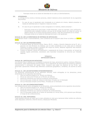 Ministerio de Defensa

             -       Fotocopia simple de la Cedula de Identidad de la viuda y/o derechohabiente.

III.    APODERADO.
        La entrega de los víveres a terceras personas, deberá realizarse previa presentación de los siguientes
        documentos:

        1.       En caso de que el apoderado este consignado en el sistema de víveres, deberá presentar su
                 Cedula de Identidad para el respectivo recojo de víveres.

        2.       En caso de que el apoderado no este consignado en el sistema, deberá presentar :

                 -    Fotocopia simple de la Carta Poder o Poder Notariado, (más los originales, para verificación).
                      Únicamente para unidades militares a las que se les entrega víveres con cargo de cuenta, se
                      deberá colocar en el reverso del documento la firma y sello del Comandante de la Unidad.
                 -    Fotocopia simple de la Cedula de Identidad del titular y del apoderado.

   Artículo 18. (DE LA CONSTANCIA DE ENTREGA DE ARTICULOS)
   El Beneficiario titular o derechohabiente, como constancia de la recepción debe firmar la boleta y el Libro de
   firmas.

   Artículo 19. (DE LAS PROHIBICIONES)
       •   El Personal Militar del Servicio Activo, Pasivo, EE.CC., Viudas y Derecho Habientes de las FF. AA. y
           personal civil del Ministerio de Defensa, que no esté considerado en las Listas para la Dotación
           Ordinaria no podrán acceder al beneficio del recojo de víveres, debiendo regularizar esta situación
           ante la Dirección General de Logística.
       •   Cuando se detecten indicios de falsificación o suplantación de firmas o documentos, se tomará las
           medidas legales pertinentes, elevándose ante Autoridad Competente la denuncia por Falsedad
           Material.

                                                     TITULO II
                                                 ARTÌCULOS CLASE II

   Artículo 20. (ARTICULOS DE DOTACION)
   Los artículos clase II deberán ser entregados al personal de tropa, personal de cuadros, Institutos Militares y
   Premilitares, según disponibilidad presupuestaria. Con la adquisición de estos bienes se proyecta la dotación,
   mantenimiento y renovación del equipo militar necesario para dotar los efectivos de las FF.AA., que
   desarrollan operaciones militares bajo diferentes condiciones geográficas y climáticas, de acuerdo al anexo
   3.

   Artículo 21. (DE LAS DOTACIONES EXTRAORDINARIAS)
   Las dotaciones extraordinarias de los diferentes artículos, serán entregadas en los almacenes, previa
   presentación de los siguientes documentos:
       •   Oficio de solicitud dirigido al Sr. Ministro de Defensa.
       •   Minuta de instrucción firmada por el Ministro de Defensa.
       •   Resolución Ministerial que autoriza la dotación extraordinaria.
       •   Dos (2) fotocopias simples de Cedula de Identidad, firmadas por el interesado
       •   Dos (2) fotocopias simples Carnet Militar, firmadas por el interesado

   Artículo 22. (DE LAS CONDECORACIONES)
   Las condecoraciones serán entregadas en los almacenes, previa presentación de los siguientes documentos:
       •   Oficio de solicitud dirigido al Sr. Ministro de Defensa.
       •   Minuta de instrucción firmada por el Ministro de Defensa.
       •   Resolución Ministerial que autoriza la dotación de condecoraciones.
       •   Dos (2) fotocopias simples de la Cedula de Identidad y/o Carnet Militar, de la persona que efectuara
           el recojo de las condecoraciones.

   Artículo 23. (DEL VESTUARIO)
   Todos aquellos artículos de vestir que no sean utilizados en vista que el personal militar cambio de uniforme,
   serán dispuestos conforme a informe técnico y Resolución Ministerial.




   Reglamento para la distribución de artículos Clase I y Clase II                                                6
 