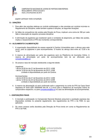 CAMPEONATOS NACIONAIS DE JOVENS DE PARTIDAS SEMI-RÁPIDAS
               REGULAMENTO, ÉPOCA 2012/2013
               Aveiro, 24 de Novembro de 2012


      jogador participar nesta competição.

G – SANÇÕES

   1. Para além das sanções relativas ao controlo antidopagem e das previstas por conduta incorreta no
      Regulamento de Disciplina, estão também sujeitas a sanções, as seguintes situações:

   2. As faltas de comparência não aceites pela Direção de Prova, implicam uma coima de 35€ por cada
      falta e instauração de respetivo processo disciplinar.

   3. A eliminação de jogadores que receberam apoio e condições de alojamento, por faltas não aceites,
      implica o ressarcimento à FPX dos montantes correspondentes.

H – ALOJAMENTO E ALIMENTAÇÃO

   1. A organização disponibilizará de acesso especial à Cantina Universitária para o almoço para esta
      prova, para os jogadores e para acompanhantes. O horário do almoço será entre as 13:00 e às
      14:30.

   2. A reserva de alimentação por parte dos jogadores será via Plataforma de Inscrições Online. A
      reserva de alimentação por parte de acompanhantes terá de ser efectuada para
      competicoes@fpx.pt.

   3. Os prazos e taxa de inscrição obedecerão a seguinte tabela:

      Jogadores
      - até às 24:00 do dia 21 de Novembro de 2012: 4,00€
      - até às 12:00 do dia 24 de Novembro de 2012: 5,00€
               Limitada à disponibilidade por parte da Cantina

      Acompanhantes
      - até às 24:00 do dia 21 de Novembro de 2012: 5,00€
      - até às 12:00 do dia 24 de Novembro de 2012: 6,00€
               Limitada à disponibilidade por parte da Cantina

   4. A reserva de alimentação só será confirmada após o pagamento na conta da FPX da Caixa Geral
      Depósitos Nº 0035 0281 00009546 930 94, e o envio para a Plataforma de Inscrições Online do
      comprovativo respectivo, ou para competicoes@fpx.pt no caso de alimentações de acompanhantes.


I – DISPOSIÇÕES FINAIS

   1. A inscrição e participação no Campeonato Nacional Absoluto presumem a aceitação expressa das
      disposições contidas no presente regulamento; dos regulamentos da FPX e da FIDE no que
      aplicáveis.

   2. Os casos omissos serão decididos pela Direcção de Prova tendo em conta os Regulamentos da
      FPX e da FIDE.




                                                                                                     3/3
 