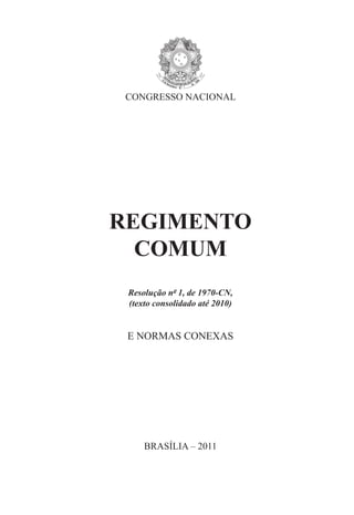 CONGRESSO NACIONAL




REGIMENTO
  COMUM
 Resolução nº 1, de 1970-CN,
 (texto consolidado até 2010)


 E NORMAS CONEXAS




     BRASÍLIA – 2011
 