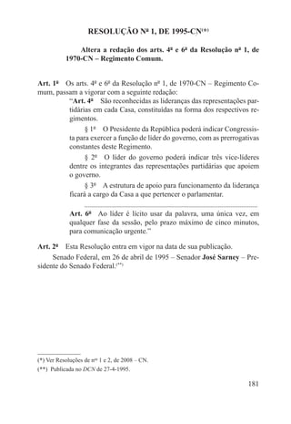 RESOLUÇÃO Nº 1, DE 1995-CN(*)

                  Altera a redação dos arts. 4º e 6º da Resolução nº 1, de
              1970-CN – Regimento Comum.


Art. 1º  Os arts. 4º e 6º da Resolução nº 1, de 1970-CN – Regimento Co-
mum, passam a vigorar com a seguinte redação:
          “Art. 4º  São reconhecidas as lideranças das representações par-
          tidárias em cada Casa, constituídas na forma dos respectivos re-
          gimentos.
                § 1º  O Presidente da República poderá indicar Congressis-
          ta para exercer a função de líder do governo, com as prerrogativas
          constantes deste Regimento.
                § 2º  O líder do governo poderá indicar três vice-líderes
          dentre os integrantes das representações partidárias que apoiem
          o governo.
                § 3º  A estrutura de apoio para funcionamento da liderança
          ficará a cargo da Casa a que pertencer o parlamentar.
                ...............................................................................................
          Art. 6º  Ao líder é lícito usar da palavra, uma única vez, em
          qualquer fase da sessão, pelo prazo máximo de cinco minutos,
          para comunicação urgente.”

Art. 2º  Esta Resolução entra em vigor na data de sua publicação.
     Senado Federal, em 26 de abril de 1995 – Senador José Sarney – Pre-
sidente do Senado Federal.(**)




(*) Ver Resoluções de nos 1 e 2, de 2008 – CN.
(**)  Publicada no DCN de 27-4-1995.

                                                                                                         181
 