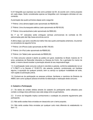 h) 01 fotografia que expresse sua vida como portador da DII, de acordo com o tema proposto
em cada etapa. Serão consideradas apenas as fotografias com mensagens otimistas em seu
conteúdo.
A premiação das quatro primeiras etapas será a seguinte:
1º Prêmio: Uma câmera digital (valor aproximado de R$200,00)
2° Prêmio: Uma churrasqueira elétrica (valor aproximado de R$100,00)
3° Prêmio: Uma sanduicheira (valor aproximado de R$50,00)
Do 1° ao 10° colocados serão entregues camisas promocionais do combate às DII,
patrocinadas pelo site http://www.sincrohnia.com.br
A última etapa, que será a escolha da melhor foto das quatro premiações anteriores, irá premiar
os vencedores da seguinte forma:
1º Prêmio: Um iPhone (valor aproximado de R$1.700,00)
2° Prêmio: Um iPod (valor aproximado de R$800,00)
3° Prêmio: Um Tablet (valor aproximado de R$500,00)
1.4. Este concurso cultural é aberto ao público em geral, residentes no Brasil, maiores de 14
anos, portadores de Retocolite Ulcerativa ou Doença de Crohn. Se o ganhador for menor de
idade, o mesmo deverá receber a premiação através do seu responsável legal.
1.5. A participação neste concurso cultural é voluntária e gratuita, conforme estabelecido na Lei
nº 5.768/71 e no Decreto nº 70.951/72, não estando, portanto, condicionada, em hipótese
alguma, à aquisição de qualquer produto, bem ou serviço ou qualquer modalidade de sorte,
nem sujeita à autorização prévia.
1.6. Excluem-se da participação as pessoas jurídicas, familiares e membros da Diretoria da
AMDII, bem como qualquer pessoa envolvida na elaboração e realização deste concurso.
2. Cadastro e Participação
2.1. Os dados de contato obtidos através do cadastro do participante serão utilizados para
contato e entrega do(s) prêmio(s) caso este esteja entre os ganhadores.
2.2. O envio da fotografia implica conhecimento e aceitação do presente regulamento pelo
participante.
2.3. Não serão aceitas fotos enviadas em desacordo com o tema proposto.
2.4. Não serão aceitas fotos enviadas por qualquer outro meio diferente do estabelecido no
item 1.3.
 