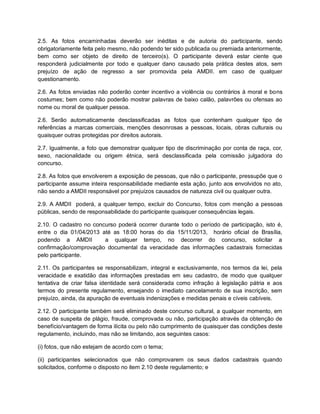 2.5. As fotos encaminhadas deverão ser inéditas e de autoria do participante, sendo
obrigatoriamente feita pelo mesmo, não podendo ter sido publicada ou premiada anteriormente,
bem como ser objeto de direito de terceiro(s). O participante deverá estar ciente que
responderá judicialmente por todo e qualquer dano causado pela prática destes atos, sem
prejuízo de ação de regresso a ser promovida pela AMDII. em caso de qualquer
questionamento.
2.6. As fotos enviadas não poderão conter incentivo a violência ou contrários à moral e bons
costumes; bem como não poderão mostrar palavras de baixo calão, palavrões ou ofensas ao
nome ou moral de qualquer pessoa.
2.6. Serão automaticamente desclassificadas as fotos que contenham qualquer tipo de
referências a marcas comerciais, menções desonrosas a pessoas, locais, obras culturais ou
quaisquer outras protegidas por direitos autorais.
2.7. Igualmente, a foto que demonstrar qualquer tipo de discriminação por conta de raça, cor,
sexo, nacionalidade ou origem étnica, será desclassificada pela comissão julgadora do
concurso.
2.8. As fotos que envolverem a exposição de pessoas, que não o participante, pressupõe que o
participante assume inteira responsabilidade mediante esta ação, junto aos envolvidos no ato,
não sendo a AMDII responsável por prejuízos causados de natureza civil ou qualquer outra.
2.9. A AMDII poderá, a qualquer tempo, excluir do Concurso, fotos com menção a pessoas
públicas, sendo de responsabilidade do participante quaisquer consequências legais.
2.10. O cadastro no concurso poderá ocorrer durante todo o período de participação, isto é,
entre o dia 01/04/2013 até as 18:00 horas do dia 15/11/2013, horário oficial de Brasília,
podendo a AMDII a qualquer tempo, no decorrer do concurso, solicitar a
confirmação/comprovação documental da veracidade das informações cadastrais fornecidas
pelo participante.
2.11. Os participantes se responsabilizam, integral e exclusivamente, nos termos da lei, pela
veracidade e exatidão das informações prestadas em seu cadastro, de modo que qualquer
tentativa de criar falsa identidade será considerada como infração à legislação pátria e aos
termos do presente regulamento, ensejando o imediato cancelamento de sua inscrição, sem
prejuízo, ainda, da apuração de eventuais indenizações e medidas penais e cíveis cabíveis.
2.12. O participante também será eliminado deste concurso cultural, a qualquer momento, em
caso de suspeita de plágio, fraude, comprovada ou não, participação através da obtenção de
benefício/vantagem de forma ilícita ou pelo não cumprimento de quaisquer das condições deste
regulamento, incluindo, mas não se limitando, aos seguintes casos:
(i) fotos, que não estejam de acordo com o tema;
(ii) participantes selecionados que não comprovarem os seus dados cadastrais quando
solicitados, conforme o disposto no item 2.10 deste regulamento; e
 