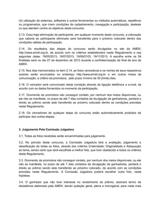 (iii) utilização de sistemas, softwares e outras ferramentas ou métodos automáticos, repetitivos
ou programados, que criem condições de cadastramento, navegação e participação, desleais
ou que atentem contra os objetivos deste concurso.
2.13. Caso haja eliminação de participante, em qualquer momento deste concurso, a colocação
que caberia ao participante eliminado será transferida para o próximo colocado dentro das
condições válidas de participação.
2.14. Os resultados das etapas do concurso serão divulgados no site da AMDII,
http://www.amdii.org.br, de acordo com os critérios estabelecidos neste Regulamento e nas
seguintes datas: 19/05/2013, 19/07/2013, 19/09/2103, 19/11/2013. A escolha entre os 04
finalistas será no dia 07 de dezembro de 2013 durante a confraternização de final de ano da
AMDII.
2.15. Nos dias mencionados no item 2.14, as fotos vencedoras e os nomes de seus respectivos
autores serão anunciados no endereço http://www.amdii.org.br e em outros meios de
comunicação, a critério da promotora, pelo prazo mínimo de 30 (trinta) dias.
2.16. O vencedor será comunicado desta condição através de ligação telefônica e e-mail, de
acordo com os dados fornecidos no momento da participação.
2.17. Ocorrendo da promotora não conseguir contato, por nenhum dos meios disponíveis, ou
ele não se manifeste, no prazo de até 7 dias contados da divulgação de ganhadores, perderá o
direito ao prêmio sendo este transferido ao próximo colocado dentre as condições previstas
neste Regulamento.
2.18. Os vencedores de qualquer etapa do concurso estão automaticamente proibidos de
participar das outras etapas.
3. Julgamento Pela Comissão Julgadora
3.1. Todas as fotos recebidas serão encaminhadas para julgamento.
3.2. No período deste concurso, a Comissão Julgadora fará a avaliação, julgamento e
classificação de todas as fotos, através dos critérios Criatividade; Originalidade e Adequação
ao tema, sendo certo que será escolhida a melhor foto, que tiver obedecido a todos os critérios
deste Regulamento.
3.3. Ocorrendo da promotora não conseguir contato, por nenhum dos meios disponíveis, ou ele
não se manifeste, no prazo de até 7 dias contados da divulgação de ganhadores, perderá o
direito ao prêmio sendo este transferido ao próximo colocado, de acordo com as condições
previstas neste Regulamento. A Comissão Julgadora poderá escolher outra foto, nesta
hipótese.
3.4. O ganhador que não tiver interesse no recebimento do prêmio, assinará termo de
desistência elaborado pela AMDII, dando quitação geral, plena e irrevogável, para nada mais
 