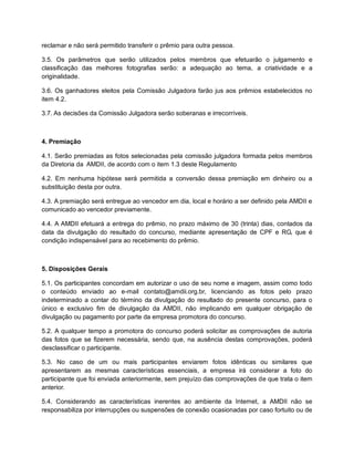 reclamar e não será permitido transferir o prêmio para outra pessoa.
3.5. Os parâmetros que serão utilizados pelos membros que efetuarão o julgamento e
classificação das melhores fotografias serão: a adequação ao tema, a criatividade e a
originalidade.
3.6. Os ganhadores eleitos pela Comissão Julgadora farão jus aos prêmios estabelecidos no
item 4.2.
3.7. As decisões da Comissão Julgadora serão soberanas e irrecorríveis.
4. Premiação
4.1. Serão premiadas as fotos selecionadas pela comissão julgadora formada pelos membros
da Diretoria da AMDII, de acordo com o item 1.3 deste Regulamento
4.2. Em nenhuma hipótese será permitida a conversão dessa premiação em dinheiro ou a
substituição desta por outra.
4.3. A premiação será entregue ao vencedor em dia, local e horário a ser definido pela AMDII e
comunicado ao vencedor previamente.
4.4. A AMDII efetuará a entrega do prêmio, no prazo máximo de 30 (trinta) dias, contados da
data da divulgação do resultado do concurso, mediante apresentação de CPF e RG, que é
condição indispensável para ao recebimento do prêmio.
5. Disposições Gerais
5.1. Os participantes concordam em autorizar o uso de seu nome e imagem, assim como todo
o conteúdo enviado ao e-mail contato@amdii.org.br, licenciando as fotos pelo prazo
indeterminado a contar do término da divulgação do resultado do presente concurso, para o
único e exclusivo fim de divulgação da AMDII, não implicando em qualquer obrigação de
divulgação ou pagamento por parte da empresa promotora do concurso.
5.2. A qualquer tempo a promotora do concurso poderá solicitar as comprovações de autoria
das fotos que se fizerem necessária, sendo que, na ausência destas comprovações, poderá
desclassificar o participante.
5.3. No caso de um ou mais participantes enviarem fotos idênticas ou similares que
apresentarem as mesmas características essenciais, a empresa irá considerar a foto do
participante que foi enviada anteriormente, sem prejuízo das comprovações de que trata o item
anterior.
5.4. Considerando as características inerentes ao ambiente da Internet, a AMDII não se
responsabiliza por interrupções ou suspensões de conexão ocasionadas por caso fortuito ou de
 