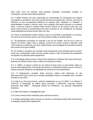 força maior, como por exemplo, fotos perdidas, atrasadas, incompletas, inválidas, ou
corrompidas, as quais serão desconsideradas.
5.5. A AMDII também não será responsável por transmissões de computador que estejam
incompletas ou que falhem, bem como por falha técnica de qualquer tipo, incluindo, mas não se
limitando, ao mau funcionamento eletrônico de qualquer rede, "hardware" ou "software", a
disponibilidade e acesso à Internet, assim como qualquer informação incorreta ou incompleta
sobre o concurso cultural e qualquer falha humana, técnica ou de qualquer outro tipo, que
possa ocorrer durante o processamento das fotos, eximindo-se, por conseguinte, de qualquer
responsabilidade proveniente de tais fatos e/ou atos.
5.6. Ficam os participantes cientes, desde já, que só é permitida a participação no concurso,
com fotos de sua exclusiva autoria, que não constituam plágio de espécie alguma.
5.7 Os ganhadores concordam em autorizar o uso de sua imagem, som de voz e nome na
internet, em filmes, vídeos, fotos e cartazes, anúncios em jornais, revistas e televisão, toda
mídia impressa ou eletrônica, por prazo indeterminado, para divulgação da conquista do prêmio
sem nenhum ônus para a AMDII.
5.9. As dúvidas e situações não previstas neste regulamento serão dirimidas pela promotora,
sendo que a participação neste concurso constitui ampla e total concordância do participante
ao disposto nas cláusulas deste regulamento.
5.10. A divulgação deste concurso cultural será realizada no endereço http://www.amdii.org.br,
podendo ser utilizado outros meios a critério da empresa promotora.
5.11. A AMDII se reserva o direito de, por motivo de força maior ou caso fortuito, alterar os
termos deste Regulamento, informando previamente os participantes deste concurso cultural e
sempre buscando assegurar sua legalidade sem prejuízo de seus participantes.
5.12. O Regulamento completo deste concurso cultural está disponível no site
http://www.amdii.org.br sendo que a simples participação implica na aceitação total e irrestrita
de todos os seus itens.
5.13. Este é um Concurso Cultural, conforme estabelecido na Lei nº 5.768/71 e no Decreto nº
70.951/72. A distribuição do prêmio desta promoção é GRATUITA. Concurso Cultural
promovido pela AMDII – Associação Mineira de Portadores de Doenças Inflamatórias
Intestinais.
5.14. Mais informações: contato@amdii.org.br
5.15. Casos omissos serão analisados pela empresa promotora.
6. A simples participação neste concurso de incentivo à criatividade implica total conhecimento
e aceitação irrestrita deste regulamento.
 