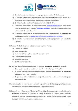 2
c) Os trabalhos podem ser individuais ou de grupo, com um máximo de 30 elementos.
d) Os trabalhos submetidos a concurso devem consistir num vídeo com duração máxima de 5
minutos que demonstre o trabalho realizado pelos alunos ao longo do ano.
e) Os vídeos deverão ser submetidos obrigatoriamente até 15 de abril.
f) O envio dos vídeos deverá ser feito através do site www.wetransfer.com (ou outro site de
envio de ficheiros) para o endereço kitdomar@gmail.com, indicando no assunto o nome da
escola e o ciclo de ensino dos alunos.
g) O envio dos vídeos tem de ser complementado com o preenchimento do formulário de
candidatura disponível em www.emepc.pt/kit-do-mar/concurso/como-participar.
h) Os trabalhos devem consistir em conteúdos originais, sendo o plágio motivo para exclusão do
Concurso.
VI. Para a avaliação dos trabalhos, serão aplicados os seguintes critérios:
a) Objetivos do trabalho.
b) Ações desenvolvidas.
c) Envolvimento/intervenção na comunidade escolar e local.
d) Criatividade e originalidade.
e) Adequação aos motes.
f) Qualidade estética do vídeo.
VII. Com base nos critérios do Concurso, o Júri irá selecionar um trabalho vencedor por categoria:
a. O anúncio dos vencedores será feito a 4 de maio no site e facebook do Kit do Mar.
b. As equipas vencedoras de cada categoria deverão comparecer na cerimónia de entrega de
prémios, em data e local a anunciar.
c. Os grupos vencedores terão direito a um prémio, extensível a todos os elementos do grupo
que foram inscritos.
VIII. As instituições de ensino cedem à entidade organizadora os direitos de propriedade sobre os
vídeos enviados, obrigando-se esta a mencionar a origem dos trabalhos.
IX. De acordo com o disposto no n.º 2 do artigo 79º do Código Civil, a organização procederá à recolha
de imagens no decorrer na Cerimónia de Entrega de Prémios do Concurso, com o propósito
exclusivo de utilização das mesmas para documentação e divulgação do projeto Kit do Mar e para
divulgação da iniciativa pelos parceiros do concurso.
 