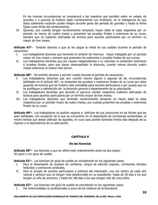 REGLAMENTO DE LAS CONDICIONES GENERALES DE TRABAJO DEL PERSONAL DE LA SEP, México 1946
10
En las mismas circunstancias se considerará a las maestras que también estén en estado de
gravidez y a quienes se hubiere dado nombramiento con limitación, en la inteligencia de que
éstas solamente recibirán sueldo integro durante parte del período de gravidez y hasta la fecha
fijada como límite del nombramiento.
IV. Quienes, aun cuando tengan nombramiento temporal, hayan dado la clase respectiva por un
período no menor de cuatro meses y presenten las pruebas finales o exámenes de su curso,
siempre que no hubieran disfrutado de licencia para asuntos particulares por un término no
mayor de tres meses.
Artículo 47°- Tendrán derecho a que se les pague la mitad de sus sueldos durante el período de
vacaciones:
I. Los trabajadores docentes que teniendo el carácter de interinos hayan trabajado por un período
mayor de tres meses y siempre que presenten los exámenes o pruebas finales de sus cursos.
II. Los trabajadores docentes que por causas independientes a su voluntad no presenten exámenes
o pruebas finales, pero que hayan desempeñado la docencia, cuando menos durante cuatro
meses anteriores al octavo mes lectivo.
Artículo 48°- No tendrán derecho a percibir sueldo durante el período de vacaciones:
I. Los trabajadores docentes que aun cuando reúnan alguna o algunas de las circunstancias
señaladas en el artículo 46º, no presenten las pruebas o exámenes finales de su curso por estar
gozando de licencia que les hubiere sido concedida para asuntos particulares o por causas que no
se justifiquen a satisfacción de la dirección general o departamento de su adscripción.
II. Los trabajadores docentes que durante el ejercicio escolar respectivo hubieren disfrutado de
licencia para asuntos particulares por un término mayor de tres meses.
III. Los trabajadores docentes que teniendo nombramiento temporal no hayan dado la clase
respectiva por un período mayor de cuatro meses, aun cuando presenten las pruebas o exámenes
finales de su curso.
Artículo 49°- Los trabajadores no podrán negarse a disfrutar de sus vacaciones en las fechas que les
sean señaladas, con excepción de lo que se encuentren en el desempeño de comisiones accidentales, al
mismo tiempo que deban disfrutar de aquellas, en cuyo caso podrán tomarlas treinta días después de su
regreso a la dependencia de su adscripción.
CAPÍTULO X
De las licencias
Artículo 50°- Las licencias a que se refiere este ordenamiento serán de dos clases:
Sin goce y con goce de sueldo.
Artículo 51°- Las licencias sin goce de sueldo se considerarán en los siguientes casos:
I. Para el desempeño de puestos de confianza, cargos de elección popular, comisiones oficiales
federales y comisiones sindicales.
II. Para el arreglo de asuntos particulares a solicitud del interesado, una vez dentro de cada año
natural y siempre que no tengan nota desfavorable en su expediente: hasta de 30 días a los que
tengan un año de servicios; y hasta de 180 días a los que tengan más de cinco años.
Artículo 52°- Las licencias con goce de sueldo se concederán en los siguientes casos:
I. Por enfermedades no profesionales a juicio de los médicos de la Secretaría:
 