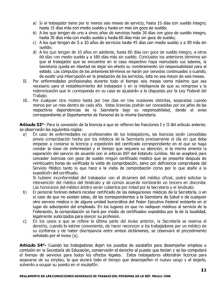 REGLAMENTO DE LAS CONDICIONES GENERALES DE TRABAJO DEL PERSONAL DE LA SEP, México 1946
11
a) Si el trabajador tiene por lo menos seis meses de servicio, hasta 15 días con sueldo íntegro;
hasta 15 días más con medio sueldo y hasta un mes sin goce de sueldo;
b) A los que tengan de uno a cinco años de servicios hasta 30 días con goce de sueldo integro,
hasta 30 días más con medio sueldo y hasta 60 días más sin goce de sueldo;
c) A los que tengan de 5 a 10 años de servicios hasta 45 días con medio sueldo y a 90 más sin
sueldo;
d) A los que tengan de 10 años en adelante, hasta 60 días con goce de sueldo integro, a otros
60 días con medio sueldo y a 180 días más sin sueldo. Concluidos los anteriores términos sin
que el trabajador que se encuentre en el caso respectivo haya reanudado sus labores, la
Secretaría queda en libertad de dejar sin efecto su nombramiento sin responsabilidad para el
estado. Los cómputos de los anteriores términos se harán por servicios continuados o cuando,
de existir una interrupción en la prestación de los servicios, ésta no sea mayor de seis meses.
II. Por enfermedades profesionales durante todo el tiempo seis meses como máximo que sea
necesario para el restablecimiento del trabajador y en la inteligencia de que su reingreso y la
indemnización que le corresponda en su caso se ajustarán a lo dispuesto por la Ley Federal del
Trabajo.
III. Por cualquier otro motivo hasta por tres días en tres ocasiones distintas, separadas cuando
menos por un mes dentro de cada año. Estas licencias podrán ser concedidas por los jefes de las
respectivas dependencias de la Secretaría bajo su responsabilidad, dando el aviso
correspondiente al Departamento de Personal de la misma Secretaría.
Artículo 53°- Para la concesión de la licencia a que se refieren las fracciones I y II del artículo anterior,
se observarán las siguientes reglas:
a) En caso de enfermedades no profesionales de los trabajadores, las licencias serán concedidas
previa comprobación hecha por los médicos de la Secretaría precisamente el día en que deba
empezar a contarse la licencia y expedición del certificado correspondiente en el que se haga
constar la clase de enfermedad y el tiempo que requiera su atención, si la misma amerita la
separación del servicio de acuerdo con el artículo 85º del Estatuto Jurídico. No se aceptará para
conceder licencias con goce de sueldo ningún certificado médico que se presente después de
veinticuatro horas de verificada la visita de comprobación, salvo por deficiencia comprobada del
Servicio Médico tanto lo que hace a la visita de comprobación como por lo que atañe a la
expedición del certificado.
Si hubiere inconformidad del trabajador con el dictamen del médico oficial, podrá solicitar la
intervención del médico del Sindicato y de común acuerdo nombrarán un tercero en discordia.
Los honorarios del médico árbitro serán cubiertos por mitad por la Secretaría y el Sindicato.
b) El personal foráneo deberá recabar certificado de las delegaciones médicas de la Secretaría, o en
el caso de que no existan éstas, de las correspondientes a la Secretaría de Salud o de cualquier
otro servicio médico o de alguna unidad burocrática del Poder Ejecutivo Federal existente en el
lugar de adscripción del empleado. En los lugares en que no radiquen médicos al servicio de la
Federación, la comprobación se hará por medio de certificados expedidos por la de la localidad,
legalmente autorizados para ejercer su profesión.
c) En los casos a que se refiere la última parte del inciso anterior, la Secretaría se reserva el
derecho, cuando lo estime conveniente, de hacer reconocer a los trabajadores por un médico de
su confianza y de haber discrepancia entre ambos dictámenes, se observará el procedimiento
señalado por el inciso (a).
Artículo 54°- Cuando los trabajadores dejen los puestos de escalafón para desempeñar empleos o
comisión en la Secretaría de Educación, conservarán el derecho al puesto que tenían y se les computará
el tiempo de servicios para todos los efectos legales. Estos trabajadores obtendrán licencia para
separarse de su empleo, la que durará todo el tiempo que desempeñen el nuevo cargo y al dejarlo,
volverán a ocupar su puesto en el escalafón.
 