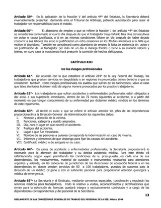 REGLAMENTO DE LAS CONDICIONES GENERALES DE TRABAJO DEL PERSONAL DE LA SEP, México 1946
13
Artículo 59°- En la aplicación de la fracción V del artículo 44º del Estatuto, la Secretaría deberá
invariablemente presentar demanda ante el Tribunal de Arbitraje, pidiendo autorización para cesar al
trabajador sin responsabilidad para el estado.
Artículo 60°- El abandono de empleo a que se refiere la fracción I del artículo 44º del Estatuto
se considerará consumado al cuarto día después de que el trabajador haya faltado tres días consecutivos
sin aviso ni causa justificada, o si en las mismas condiciones faltare un día después de haber dejado
concurrir a sus labores sin aviso ni justificación en ocho ocasiones en los 30 días anteriores a la falta que
motive el abandono. También se considerará como abandono de empleo la falta de asistencia sin aviso y
sin justificación de un trabajador por más de un día si maneja fondos o tiene a su cuidado valores y
bienes, en cuyo caso la inasistencia hará presumir la comisión de hechos delictuosos.
CAPÍTULO XIII
De los riesgos profesionales
Artículo 61°- De acuerdo con lo que establece el artículo 284º de la Ley Federal del Trabajo, los
trabajadores que presten servicios en despoblado o en regiones incomunicadas tienen derecho a que se
consideren también como riesgos profesionales los asaltos que sufran de los facinerosos, salvo el caso
que tales atentados hubieren sido de alguna manera provocados por los propios trabajadores.
Artículo 62°- Los trabajadores que sufran accidentes o enfermedades profesionales están obligados a
dar aviso a sus superiores inmediatos, dentro de las 72 horas siguientes al accidente, o a partir del
momento en que tengan conocimiento de su enfermedad por dictamen médico rendido en los términos
de este reglamento.
Artículo 63°- Al recibir el aviso a que se refiere el artículo anterior los jefes de las dependencias
proporcionarán a la Dirección General de Administración los siguientes datos:
I. Nombre y domicilio de la victima.
II. Funciones, categoría y sueldo asignados.
III. Día, hora y lugar en que ocurrió el accidente.
IV. Testigos del accidente.
V. Lugar a que fue trasladado.
VI. Nombre de las personas a quienes corresponda la indemnización en caso de muerte.
VII. Informes y elementos de que disponga para fijar las causas del accidente.
VIII. Certificado médico o de autopsia en su caso.
Artículo 64°- En casos de accidente o enfermedades profesionales, la Secretaría proporcionará lo
necesario para la atención del trabajador y su debida asistencia médica. Para este efecto irá
estableciendo, según vayan permitiendo las condiciones de su presupuesto, en cada una de sus
dependencias, los medicamentos, material de curación e instrumentos necesarios para atenciones
urgentes y además, en las cabeceras de jurisdicción de las direcciones de educación federal y en las
dependencias en donde presten servicios de 50 a 100 trabajadores, puestos de socorros bajo la
dirección de un médico cirujano y con el suficiente personal para proporcionar atención quirúrgica y
médica de emergencia.
Artículo 65°- La Secretaría y el Sindicato, mediante convenios especiales, coordinarán y regularán los
servicios médicos para trabajadores. Todo lo relativo a visitas, reconocimientos y certificaciones que
sirvan para la obtención de licencias quedará integra y exclusivamente controlado y a cargo de las
dependencias correspondientes y del personal de la Secretaría.
 