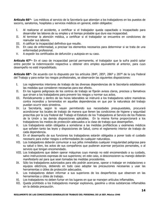 REGLAMENTO DE LAS CONDICIONES GENERALES DE TRABAJO DEL PERSONAL DE LA SEP, México 1946
14
Artículo 66°- Los médicos al servicio de la Secretaría que atiendan a los trabajadores en los puestos de
socorro, sanatorios, hospitales y servicios médicos en general, están obligados:
I. Al realizarse el accidente, a certificar si el trabajador queda capacitado o incapacitado para
desarrollar las labores de su empleo y el tiempo probable que dure esa incapacidad.
II. Al terminar la atención médica, a certificar si el trabajador se encuentra en condiciones de
reanudar sus labores.
III. A calificar la incapacidad definitiva que resulte.
IV. En caso de enfermedad, a precisar los elementos necesarios para determinar si se trata de una
enfermedad profesional.
V. A expedir los certificados de defunción y autopsia en su caso.
Artículo 67°- En el caso de incapacidad parcial permanente, el trabajador que la sufra podrá optar
entre percibir la indemnización respectiva u obtener otro empleo equivalente al anterior, para cuyo
desempeño no esté imposibilitado.
Artículo 68°- De acuerdo con lo dispuesto por los artículos 284º, 285º, 286º y 287º de la Ley Federal
del Trabajo y para evitar los riesgos profesionales, se observarán las siguientes disposiciones:
I. Los reglamentos interiores de trabajo de las diversas dependencias de la Secretaría establecerán
las medidas que consideren necesarias para ese efecto.
II. En los lugares peligrosos de los centros de trabajo se fijarán avisos claros, precisos y llamativos
que sirvan a los trabajadores para prevenir los riesgos y normar sus actos.
III. Periódicamente y dentro de las horas laborables se instruirá a los trabajadores sobre maniobras
contra incendios y terremotos en aquellas dependencias en que por la naturaleza del trabajo
puedan ocurrir esos siniestros.
IV. La Secretaría, según lo vayan permitiendo sus necesidades presupuestales, procurará
acondicionar los locales de trabajo de manera que llenen las condiciones de higiene y seguridad
prescritas por la Ley Federal del Trabajo el Estatuto de los Trabajadores al Servicio de los Poderes
de la Unión y las demás disposiciones aplicables. En la misma forma proporcionará a los
trabajadores los medios de protección adecuados a la clase de trabajo que desempeñen.
V. Los trabajadores están obligados a someterse a las medidas profilácticas y exámenes médicos
que señalen tanto las leyes y disposiciones de Salud, como el reglamento interior de trabajo de
cada dependencia.
VI. En el desempeño de sus funciones los trabajadores estarán obligados a poner todo el cuidado
necesario para evitar riesgos o enfermedades de cualquier naturaleza.
VII. Los trabajadores deberán comunicar a sus jefes inmediatos cualquier irregularidad peligrosa para
su salud o bien, los actos de sus compañeros que pudieran acarrear perjuicios personales, o al
servicio que tengan encomendado.
VIII. Los trabajadores que deben operar máquinas cuyo manejo no esté encomendado a su cuidado,
salvo instrucciones expresas de sus superiores; en este caso, si desconocieren su manejo deberán
manifestarlo así para que sean tomadas las medidas procedentes.
IX. Sólo los trabajadores autorizados para ello podrán acercarse, operar o trabajar en instalaciones o
equipos eléctricos, debiendo en todo caso adoptar las precauciones necesarias y usar las
herramientas o útiles de protección adecuados.
X. Los trabajadores deben informar a sus superiores de los desperfectos que observen en las
herramientas y útiles de trabajo.
XI. Los trabajadores no deben fumar en los lugares en que se manejen artículos inflamables.
XII. Queda prohibido a los trabajadores manejar explosivos, gasolina u otras substancias inflamables
sin la debida precaución.
 