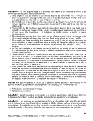REGLAMENTO DE LAS CONDICIONES GENERALES DE TRABAJO DEL PERSONAL DE LA SEP, México 1946
16
Artículo 80°- La falta de puntualidad en la asistencia a las labores a que se refiere la fracción II del
artículo 25º estará sujeta a las siguientes normas:
a) Todo empleado que se presente a sus labores después de transcurridos los 10 minutos de
tolerancia que concede este reglamento, pero sin que el retardo exceda de 20 minutos, dará origen
a la aplicación de una nota mala por cada 2 retardos en un mes.
b) El empleado que se presente a sus labores después de que hayan transcurrido los primeros 20
minutos siguientes a los 10 de tolerancia, pero sin exceder de 30 se dará lugar a una nota mala por
cada retardo.
c) Transcurridos los 30 minutos de que habla el inciso anterior después de la hora fijada para la
iniciación de las labores, no se permitirá a ningún empleado registrar su asistencia por considerarse
el caso como falta injustificada y el trabajador no tendrá derecho a percibir el salario
correspondiente.
d) El empleado que acumule cinco notas malas por los retardos en que incurra, computados en los
términos de los incisos anteriores, dará lugar a un día de suspensión de sus labores y sueldo.
e) El empleado que haya acumulado siete suspensiones en el término de un año motivadas por
impuntualidad en la asistencia dará lugar a que se solicite del Tribunal de Arbitraje la terminación
de los efectos de su nombramiento, de acuerdo con el artículo 44º, fracción V, inciso (1) del
estatuto.
f) La falta del trabajador a sus labores que no se justifique por medio de licencia legalmente
concedida lo priva del derecho de reclamar el salario correspondiente a la jornada o jornadas de
trabajo no desempeñado.
g) Sin perjuicio de lo establecido en el inciso que antecede cuando las faltas sean consecutivas, se
impondrán al empleado: por dos faltas, el importe del salario correspondiente y amonestación por
escrito; por tres faltas, el importe del salario que deje de devengar durante los días faltados y un
día de suspensión; por cuatro faltas el importe del salario correspondiente a los días que deje de
concurrir y dos de suspensión, sin perjuicio de la facultad concedida a la Secretaría por el artículo
44º, fracción V, inciso (b) del estatuto.
h) Si las faltas no son consecutivas, se observarán las siguientes reglas: hasta por cuatro faltas en dos
meses, se amonestará al empleado por escrito sin derecho a cobrar el importe de los días no
trabajados; hasta por seis faltas en dos meses se le impondrán hasta tres días de suspensión sin
derecho a cobrar el importe del salario correspondiente a los días no laborados injustificadamente,
ni el de los relativos a la suspensión; por trece a dieciocho en seis meses, siete días de suspensión
también sin derecho a cobrar el salario de los días no laborados, ni los relativos a la suspensión y
sin perjuicio de aplicar el inciso (1), fracción V del artículo 44º del estatuto.
Artículo 81°- Los trabajadores al servicio de la Secretaría tendrá derechos a recompensas por los
servicios meritorios que presten en el desempeño de sus funciones y que podrán consistir en:
a) Notas buenas en una hoja de servicios y
b) Felicitaciones por escrito.
Artículo 82°- Las infracciones no comprendidas en el presente capítulo darán lugar a lo que determine
la Secretaría, teniendo en cuenta la gravedad y las circunstancias que concurran en cada caso.
Artículo 83°- Las sanciones que se impongan conforme a este capítulo serán recurribles por escrito
ante el funcionario que ordenó la sanción en un plazo de 10 días hábiles a partir de la fecha en que sean
comunicadas y la resolución que se dicte no admitirá recurso alguno dentro de la misma Secretaría,
quedando expedito el derecho del trabajador para hacer uso de los recursos legales que procedan.
 
