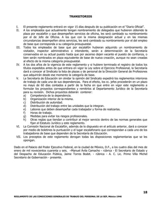 REGLAMENTO DE LAS CONDICIONES GENERALES DE TRABAJO DEL PERSONAL DE LA SEP, México 1946
18
TRANSITORIOS
I. El presente reglamento entrará en vigor 15 días después de su publicación en el “Diario Oficial”.
II. A los empleados que actualmente tengan nombramiento de delegados que hubieren obtenido la
plaza por escalafón y que desempeñen servicios de oficina, les será cambiado su nombramiento
por el de Jefe de Oficina. A los que con la misma designación actual y en las mismas
circunstancias desempeñen otros servicios, les será cambiado su nombramiento por el del empleo
de base que corresponda a su categoría presupuestal.
III. Todos los empleados de base que por escalafón hubieran adquirido un nombramiento de
visitador, inspector administrativo o intendente, serán a determinación de la Secretaría
conservados en su actual puesto hasta que por ascenso dejen vacante el puesto de confianza, o
bien serán nombrados en plaza equivalente de base de nueva creación, aunque no sean creadas
al efecto de la misma categoría presupuestal.
IV. A los dos años de la vigencia de este reglamento y si hubiere terminado el registro de todos los
títulos expedidos antes de que entrara en vigor la Ley sobre el Ejercicio Profesional, la Secretaría
dará a conocer al Sindicato la lista de plazas y de personal de la Dirección General de Profesiones
que adquirirán desde ese momento la categoría de base.
V. La Secretaría de Educación sin olvidar la opinión del Sindicato expedirá los reglamentos interiores
de trabajo de cada una de sus dependencias. Para el efecto, los cc. jefes procederán en un plazo
no mayo de 60 días contados a partir de la fecha en que entre en vigor este reglamento a
formular los proyectos correspondientes y remitirlos al Departamento Jurídico de la Secretaría
para su revisión. Dichos proyectos deberán contener:
a) Competencia de la dependencia.
b) Organización interior de la misma.
c) Distribución de autoridad.
d) Distribución del trabajo entre las unidades que la integran.
e) Labores que deben desempeñar cada trabajador y forma de realizarlas.
f) Horas de trabajo.
g) Medidas para evitar los riesgos profesionales.
h) Otras reglas que tiendan a contribuir al mejor servicio dentro de las normas generales que
fijan el Estatuto Jurídico y este reglamento.
VI. La Comisión Nacional de Escalafón, además de lo dispuesto en el artículo anterior, dará a conocer
por medio de boletines la puntuación y el lugar escalafonario que correspondan a cada uno de los
trabajadores de base que dependen de la Secretaría de Educación.
VII. Los preceptos de este reglamento derogan todas las disposiciones reglamentarias que se les
opongan.
Dado en el Palacio del Poder Ejecutivo Federal, en la ciudad de México, D.F., a los cuatro días del mes de
enero de mil novecientos cuarenta y seis. –Manuel Ávila Camacho - rúbrica - El Secretario de Estado y
del Despacho de Educación Pública, Jaime Torres Bodet. - rúbrica - A. C. Lic. Primo Villa Michel
Secretario de Gobernación - presente.
 