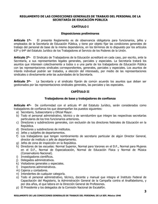 REGLAMENTO DE LAS CONDICIONES GENERALES DE TRABAJO DEL PERSONAL DE LA SEP, México 1946
3
REGLAMENTO DE LAS CONDICIONES GENERALES DE TRABAJO DEL PERSONAL DE LA
SECRETARÍA DE EDUCACIÓN PÚBLICA
CAPÍTULO I
Disposiciones preliminares
Artículo 1º- El presente Reglamento es de observancia obligatoria para funcionarios, jefes y
empleados de la Secretaría de Educación Pública, y tiene por objeto fijar las condiciones generales de
trabajo del personal de base de la misma dependencia, en los términos de lo dispuesto por los artículos
63º y 64º del Estatuto Jurídico de los Trabajadores al Servicio de los Poderes de la Unión.
Artículo 2º- El Sindicato de Trabajadores de la Educación acreditará en cada caso, por escrito, ante la
Secretaría, a sus representantes legales generales, parciales y especiales. La Secretaría tratará los
asuntos que interesen colectivamente a todos o a una parte de los trabajadores de Educación Pública
con las representaciones sindicales correspondientes, generales, parciales y especiales. Los asuntos de
interés individual podrán ser tratados, a elección del interesado, por medio de las representaciones
sindicales o directamente ante las autoridades de la Secretaría.
Artículo 3º- La Secretaría y el sindicato fijarán de común acuerdo los asuntos que deban ser
gestionados por las representaciones sindicales generales, las parciales y las especiales.
CAPÍTULO II
Trabajadores de base y trabajadores de confianza
Artículo 4º- De conformidad con el artículo 4º del Estatuto Jurídico, serán considerados como
trabajadores de confianza los que desempeñan los puestos siguientes:
a) Secretario, Subsecretario y Oficial Mayor.
b) Todo el personal administrativo, técnico y de servidumbre que integre las respectivas secretarías
particulares de los tres funcionarios anteriores.
c) Directores y subdirectores generales, con exclusión de los directores federales de Educación en la
República.
d) Directores y subdirectores de institutos.
e) Jefes y subjefes de departamentos.
f) Los trabajadores que tengan nombramiento de secretario particular de algún Director General,
director de instituto o jefe de departamento.
g) Jefes de zona de inspección en la República.
h) Directores de las escuelas: Normal Superior, Normal para Varones en el D.F., Normal para Mujeres
en el D.F., Normal de Especialización, Normal de Educación Física y Normal de Música
(Conservatorio Nacional).
i) Investigadores científicos.
j) Delegados administrativos.
k) Visitadores generales y especiales.
l) Inspectores administrativos.
m) Cajeros y contadores.
n) Intendentes de cualquier categoría.
o) Todo el personal administrativo, técnico, docente y manual que integra el Instituto Federal de
Capacitación del Magisterio, la Administración General de la Campaña contra el Analfabetismo, y
por dos años, el que labora en la Dirección General de Profesiones.
p) El Presidente y los delegados de la Comisión Nacional de Escalafón.
 