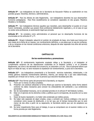 REGLAMENTO DE LAS CONDICIONES GENERALES DE TRABAJO DEL PERSONAL DE LA SEP, México 1946
4
Artículo 5º- Los trabajadores de base de la Secretaría de Educación Pública se subdividirán en tres
grandes grupos: Docentes, técnicos y administrativos.
Artículo 6º- Para los efectos de este Reglamento, son trabajadores docentes los que desempeñan
funciones pedagógicas. Para fines escalafonarios se consideran separados en dos grupos: Maestros
titulados y no titulados.
Artículo 7º- Son trabajadores técnicos aquellos que necesitan, para desempeñar el puesto en el que
fueren nombrados, acreditar que poseen título profesional debidamente registrado y, en el caso en que
no exista rama profesional, la autorización legal que proceda.
Artículo 8º- Se considera como administrativo al personal que no desempeña funciones de las
enumeradas en los artículos 6º y 7º.
Artículo 9º- Ningún trabajador adquirirá el carácter de empleado de base, sino hasta que transcurran
seis meses de la fecha de su ingreso, con nombramiento definitivo, a una plaza que no sea de confianza;
o de su reingreso en las mismas condiciones anteriores, después de estar separado tres años del servicio
de la Secretaría.
CAPÍTULO III
De los nombramientos y promociones
Artículo 10°- El nombramiento legalmente aceptado obliga a la Secretaría y al trabajador al
cumplimiento recíproco de las disposiciones contenidas en el Estatuto Jurídico y en el presente
Reglamento, así como a las derivadas de la buena fe, la costumbre y el uso. Para el personal obrero que
figure en listas de raya, no será necesaria la expedición de nombramientos, a juicio de la Secretaría.
Artículo 11°- Los trabajadores presentarán a la Secretaría servicios materiales, intelectuales, o de
ambos géneros mediante nombramiento definitivo, interino, por tiempo fijo o por obra determinada,
expedido por el titular de la misma, o por la persona que estuviere facultada para ello.
Artículo 12°- Para formar parte del personal de la Secretaría, se requiere:
I. Tener por lo menos 16 años cumplidos.
II. Presentar una solicitud utilizando la forma oficial que autorice la Secretaría; dicha forma deberá
contener los datos necesarios para conocer los antecedentes del solicitante y sus condiciones
personales.
III. Ser de nacionalidad mexicana, con la salvedad prevista en el artículo 6º del Estatuto Jurídico.
IV. Estar en el ejercicio de los derechos civiles y políticos que le corresponda, de acuerdo con su sexo
y edad.
V. Gozar de buena reputación y no haber sido condenado por delitos graves.
VI. No haber sido separado de algún empleo, cargo o comisión por motivos análogos a los que se
consideran como causas de destitución, a no ser que, por el tiempo transcurrido que no será
menor de dos años a partir de su separación, la Secretaría estime que son de aceptarse sus
servicios.
VII. No tener impedimento físico para el trabajo, lo que se comprobará con el examen médico en la
forma prevista por este Reglamento.
 