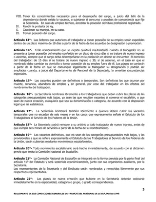 REGLAMENTO DE LAS CONDICIONES GENERALES DE TRABAJO DEL PERSONAL DE LA SEP, México 1946
5
VIII. Tener los conocimientos necesarios para el desempeño del cargo, a juicio del Jefe de la
dependencia donde exista la vacante, o sujetarse al concurso o pruebas de competencia que fije
la Secretaría. En caso de empleo técnico, acreditar la posesión del título profesional registrado.
IX. Rendir la protesta de ley.
X. Caucionar su manejo, en su caso.
XI. Tomar posesión del cargo.
Artículo 13°- Las órdenes que autoricen al trabajador a tomar posesión de su empleo serán expedidas
dentro de un plazo máximo de 10 días a partir de la fecha de los acuerdos de designación o promoción.
Artículo 14°- Todo nombramiento que se expida quedará insubsistente cuando el trabajador no se
presente a tomar posesión del empleo conferido en un plazo de cinco días si se tratare de nuevo ingreso
o ascenso, siempre que el cargo deba desempeñarse en la población en donde se encuentre él domicilio
del trabajador; de 15 días si se tratare de nuevo ingreso o 30, sí de ascenso, en el caso en que el
nombrado deba cambiar su domicilio o tomar posesión de su empleo fuera de él. Los plazos se contarán
a partir de la fecha en que se comunique legalmente al trabajador su designación y podrán ser
ampliados cuando, a juicio del Departamento de Personal de la Secretaría, lo ameriten circunstancias
especiales.
Artículo 15°- Las vacantes pueden ser definitivas o temporales. Son definitivas las que ocurran por
muerte, renuncia, abandono de empleo y en general, por cese del trabajador en los efectos del
nombramiento del trabajador.
Artículo 16°- La Secretaría nombrará libremente a los trabajadores que deban cubrir las plazas de las
categorías presupuestales más bajas, ya sean las que resulten vacantes al correrse el escalafón, o que
sean de nueva creación, cualquiera que sea su denominación o categoría, de acuerdo con la disposición
legal que las establezca.
Artículo 17°- La Secretaría nombrará también libremente a quienes deben cubrir las vacantes
temporales que no excedan de seis meses y en los casos que expresamente señale el Estatuto de los
Trabajadores al Servicio de los Poderes de la Unión.
Artículo 18°- La Secretaría podrá remover a su arbitrio a todo trabajador de nuevo ingreso, antes de
que cumpla seis meses de servicios a partir de la fecha de su nombramiento.
Artículo 19°- Las vacantes definitivas, que no sean de las categorías presupuestales más bajas, y las
provisionales a que se refiere expresamente el Estatuto de los Trabajadores al Servicio de los Poderes de
la Unión, serán cubiertas mediante movimientos escalafonarios.
Artículo 20°- Todo movimiento escalafonario será hecho invariablemente, de acuerdo con el dictamen
previo que emita la Comisión Nacional de Escalafón.
Artículo 21°- La Comisión Nacional de Escalafón se integrará en la forma prevista por la parte final del
artículo 41º del Estatuto y será sostenida económicamente, junto con sus organismos auxiliares, por la
Secretaría.
Los representantes de la Secretaría y del Sindicato serán nombrados y removidos libremente por sus
respectivos representados.
Artículo 22°- Las plazas de nueva creación que hubiere en la Secretaría deberán colocarse
inmediatamente en la especialidad, categoría o grupo, o grado correspondientes.
 