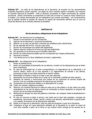 REGLAMENTO DE LAS CONDICIONES GENERALES DE TRABAJO DEL PERSONAL DE LA SEP, México 1946
6
Artículo 23°- Los jefes de las dependencias de la Secretaría, de acuerdo con los representantes
sindicales respectivos, podrán proponer, con objeto de cubrir vacantes sujetas a escalafón, que mientras
la Comisión Nacional de Escalafón rinda el dictamen procedente se hagan movimientos de carácter
provisional. Dichos movimientos se propondrán en todo caso al tomar en cuenta la mayor eficiencia en
el trabajo y los méritos demostrados por los trabajadores que resulten ascendidos. Los nombramientos
que se expidan tendrán el carácter de interinos en espera del movimiento definitivo que se corra en
virtud del dictamen de la Comisión Nacional de Escalafón.
CAPÍTULO IV
De los derechos y obligaciones de los trabajadores
Artículo 24°- Son derechos de los trabajadores:
I. Percibir la remuneración que les corresponda.
II. Disfrutar de los descansos y vacaciones procedentes.
III. Obtener, en su caso, los permisos y licencias que establezca este ordenamiento.
IV. No ser separado del servicio, sino por justa causa.
V. Percibir las recompensas que señala este Reglamento.
VI. Obtener atención médica en la forma que fija este Reglamento.
VII. Ser ascendido en los términos que el escalafón determine.
VIII. Percibir las indemnizaciones legales que les correspondan por riesgos profesionales.
IX. Renunciar al empleo.
X. Y las demás que en su favor establezcan las leyes y reglamentos.
Artículo 25°- Son obligaciones de los trabajadores:
I. Rendir la protesta de ley.
II. Asistir con puntualidad al desempeño de sus labores y cumplir con las disposiciones que se dicten
para comprobarla.
III. En caso de enfermedad dar el aviso correspondiente a la dependencia de su adscripción y al
servicio médico, dentro de la hora siguiente a la reglamentaria de entrada a sus labores,
precisando el lugar en que deba practicarse el examen médico.
IV. Desempeñar el empleo o cargo en el lugar a que sean adscritos.
V. Desempeñar las funciones propias de su cargo con la intensidad y calidad que éste requiera.
VI. Obedecer las órdenes e instrucciones que reciban de sus superiores en asuntos propios del
servicio. Una vez cumplidas expresarán las objeciones que ameriten.
VII. Comportarse con la discreción debida en el desempeño de su cargo.
VIII. Tratar con cortesía y diligencia al público.
IX. Observar una conducta decorosa en todos los actos de su vida pública y no dar motivo con actos
escandalosos en los que de alguna manera se menoscabe su buena reputación en perjuicio del
servicio que se les tenga encomendado.
X. Abstenerse de denigrar los actos del gobierno o fomentar por cualquier medio la desobediencia a
su autoridad.
XI. En caso de renuncia no dejar el servicio, sino hasta que le haya sido aceptada y entregar los
expedientes, documentos, fondos, valores o bienes cuya atención, administración o guarda estén
a su cuidado, de acuerdo con las disposiciones aplicables.
XII. Residir en el lugar de su adscripción, salvo los casos de excepción a juicio de la Secretaría.
XIII. Trasladarse al lugar de nueva adscripción señalado por la Secretaría en un plazo no mayor de
cinco días contados a partir de la fecha en que hubiere hecho entrega de los asuntos de su
 
