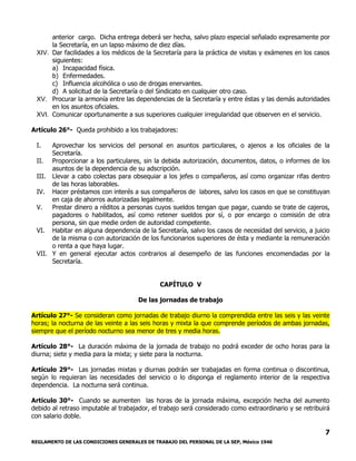 REGLAMENTO DE LAS CONDICIONES GENERALES DE TRABAJO DEL PERSONAL DE LA SEP, México 1946
7
anterior cargo. Dicha entrega deberá ser hecha, salvo plazo especial señalado expresamente por
la Secretaría, en un lapso máximo de diez días.
XIV. Dar facilidades a los médicos de la Secretaría para la práctica de visitas y exámenes en los casos
siguientes:
a) Incapacidad física.
b) Enfermedades.
c) Influencia alcohólica o uso de drogas enervantes.
d) A solicitud de la Secretaría o del Sindicato en cualquier otro caso.
XV. Procurar la armonía entre las dependencias de la Secretaría y entre éstas y las demás autoridades
en los asuntos oficiales.
XVI. Comunicar oportunamente a sus superiores cualquier irregularidad que observen en el servicio.
Artículo 26°- Queda prohibido a los trabajadores:
I. Aprovechar los servicios del personal en asuntos particulares, o ajenos a los oficiales de la
Secretaría.
II. Proporcionar a los particulares, sin la debida autorización, documentos, datos, o informes de los
asuntos de la dependencia de su adscripción.
III. Llevar a cabo colectas para obsequiar a los jefes o compañeros, así como organizar rifas dentro
de las horas laborables.
IV. Hacer préstamos con interés a sus compañeros de labores, salvo los casos en que se constituyan
en caja de ahorros autorizadas legalmente.
V. Prestar dinero a réditos a personas cuyos sueldos tengan que pagar, cuando se trate de cajeros,
pagadores o habilitados, así como retener sueldos por sí, o por encargo o comisión de otra
persona, sin que medie orden de autoridad competente.
VI. Habitar en alguna dependencia de la Secretaría, salvo los casos de necesidad del servicio, a juicio
de la misma o con autorización de los funcionarios superiores de ésta y mediante la remuneración
o renta a que haya lugar.
VII. Y en general ejecutar actos contrarios al desempeño de las funciones encomendadas por la
Secretaría.
CAPÍTULO V
De las jornadas de trabajo
Artículo 27°- Se consideran como jornadas de trabajo diurno la comprendida entre las seis y las veinte
horas; la nocturna de las veinte a las seis horas y mixta la que comprende períodos de ambas jornadas,
siempre que el período nocturno sea menor de tres y media horas.
Artículo 28°- La duración máxima de la jornada de trabajo no podrá exceder de ocho horas para la
diurna; siete y media para la mixta; y siete para la nocturna.
Artículo 29°- Las jornadas mixtas y diurnas podrán ser trabajadas en forma continua o discontinua,
según lo requieran las necesidades del servicio o lo disponga el reglamento interior de la respectiva
dependencia. La nocturna será continua.
Artículo 30°- Cuando se aumenten las horas de la jornada máxima, excepción hecha del aumento
debido al retraso imputable al trabajador, el trabajo será considerado como extraordinario y se retribuirá
con salario doble.
 