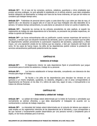 REGLAMENTO DE LAS CONDICIONES GENERALES DE TRABAJO DEL PERSONAL DE LA SEP, México 1946
8
Artículo 31°- En el caso de los conserjes, porteros, veladores, guardianes y otros empleados que
presten servicios análogos, no será aplicable lo establecido en el artículo anterior, pues tales empleados
tendrán obligación de desempeñar su trabajo aún fuera de las horas ordinarias, sin que por tal motivo se
considere que trabajan tiempo extra.
Artículo 32°- Tratándose de personal obrero sujeto a cuota diaria fija y que cobre por lista de raya, el
séptimo día o de descanso se pagará sólo en el caso de que haya trabajado seis días laborables de la
semana. Si hubiera tiempo extraordinario, la cuota diaria se calculará sin tomar en cuenta el séptimo día.
Artículo 33°- Siguiendo las normas de los artículos precedentes de este capítulo, al expedir los
reglamentos de trabajo de cada dependencia de la Secretaría, se precisarán las jornadas respectivas, sin
olvidar la opinión del Sindicato.
Artículo 34°- Las horas extraordinarias sólo se justificarán cuando razones imperiosas del servicio lo
requieran, y siempre que una situación transitoria las demande, para lo cual será necesario que los jefes
de departamento soliciten previamente la autorización respectiva del secretario, subsecretario u oficial
mayor, con una exposición amplia de los motivos que las originan, o bien por resolución del titular del
ramo. En los casos de fuerza mayor, los jefes de las dependencias podrán ordenar la prestación de
servicios extraordinarios justificando posteriormente las causas.
CAPÍTULO VI
Asistencia al trabajo
Artículo 35°- El Reglamento interior de cada dependencia fijará el procedimiento que juzgue
conveniente para el control de asistencia y trabajo de su personal.
Artículo 36°- Los horarios establecerán el tiempo laborable, concediendo una tolerancia de diez
minutos para llegar al trabajo.
Artículo 37°- Se faculta a los jefes de las dependencias para disculpar los retrasos en una
quincena a un mismo empleado, quedando, no obstante, obligados a dar el aviso correspondiente al
Departamento de Personal, en los días 15 y último de cada mes, según el caso, o mensualmente si se
tratare de oficinas foráneas.
CAPÍTULO VII
Intensidad y calidad del trabajo
Artículo 38°- La calidad del trabajo estará determinada por la índole de funciones o actividades que
normalmente se estimen eficientes, y que deba desempeñar el trabajador de acuerdo con su
nombramiento o contrato de trabajo respectivo.
Artículo 39°- La intensidad del trabajo estará determinada por el conjunto de labores que asignen a
cada empleo en los reglamentos interiores de las dependencias de la Secretaría, y que correspondan a
las que racional y humanamente puedan desarrollarse por una persona normal y competente para el
objeto, en las horas señaladas para el servicio.
 