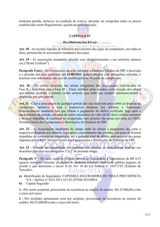 10/15
nenhuma partida, inclusive na condição de reserva, devendo ser cumpridos todos os prazos
estabelecidos neste Regulamento, quando da nova inscrição.
CAPÍTULO IV
DAS DISPOSIÇÕES FINAIS
Art. 18 - As receitas líquidas de bilheteria provenientes dos jogos da competição, em todas as
fases, pertencerão às associações mandantes dos jogos.
Art. 19 - As associações mandantes deverão usar obrigatoriamente o seu uniforme número
um (“Home Uniform”).
Parágrafo Único - As Associações deverão informar à Diretoria Técnica da FBF a descrição
e o desenho dos seus uniformes até 15/08/2013, desejavelmente com fotografias coloridas, e
atualizar essa informação em caso de modificações no decorrer do campeonato.
Art. 20 - Os cartões amarelos dos atletas integrantes das Associações classificadas da
Fase II – Semifinal para a Fase III – Final, também serão zerados, com exceção dos atletas
que tenham recebido o terceiro cartão amarelo, que terão que cumprir automaticamente a
suspensão por uma partida.
Art. 21 - Caso a arrecadação de qualquer partida não seja suficiente para cobrir as despesas da
competição, inclusive a cota e respectivas despesas dos árbitros, a Associação
financeiramente mandante terá que efetuar o pagamento do déficit verificado, logo após o
encerramento da partida, sob pena de multa automática no valor de 02 (dois) salários mínimos
e de ficar impedida de continuar na competição, sem prejuízo das penas previstas no CBJD,
Normas Gerais dos Campeonatos e Resoluções de Diretoria da FBF.
Art. 22 - As Associações mandantes de campo terão de efetuar o pagamento das cotas e
respectivas despesas aos árbitros, logo após o encerramento das partidas, sob pena de ficarem
impedidas de continuar na competição, até a quitação total do débito, sem prejuízo das penas
impostas pelo CBJD, Normas Gerais dos Campeonatos e Resoluções de Diretoria da FBF.
Art. 23 - Deverão ser descontadas dos borderôs das partidas, as importâncias relativas aos
descontos previstos nos parágrafos 1º e 2º do presente artigo.
Parágrafo 1º - De cada ingresso vendido deverá ser descontado a importância de R$ 0,15
(quinze centavos) referente ao seguro de acidentes pessoais coletivo de público pagante, de
acordo o que determina o inciso II do Art. 16 da Lei Federal n° 10.671/03 (Estatuto do
Torcedor).
a) Identificação da Seguradora: CAPEMISA SEGURADORA DE VIDA E PREVIDÊNCIA
S/A - Apólice nº 4251.2013.161.82.297846.38.0.000-6.
b) Capital Segurado:
1 - Por morte acidental, proveniente de ocorrência no interior do estádio: R$ 25.000,00 (vinte
e cinco mil reais).
2 - Por invalidez permanente total por acidente, proveniente de ocorrência no interior do
estádio: R$ 25.000,00 (vinte e cinco mil reais).
 