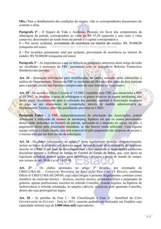 11/15
Obs.: Para o detalhamento das condições do seguro, vide os correspondentes documentos do
contrato e afins.
Parágrafo 2º - O Seguro de Vida e Acidentes Pessoais em favor dos componentes da
arbitragem da partida, corresponderá ao valor de R$ 47,20 (quarenta e sete reais e vinte
centavos), descontados da renda bruta da partida e o capital corresponderá a:
1 - Por morte acidental, proveniente de ocorrência no interior do estádio: R$ 50.000,00
(cinquenta mil reais).
2 - Por invalidez permanente total por acidente, proveniente de ocorrência no interior do
estádio: R$ 50.000,00 (cinquenta mil reais).
Parágrafo 3º - As importâncias a que se referem os parágrafos anteriores deste artigo deverão
ser recolhidas à tesouraria da FBF, juntamente com os respectivos Boletins Financeiros
(borderôs) das partidas.
Art. 24 - Quaisquer solicitações para modificações na tabela, somente serão submetidas à
análise do Departamento Técnico da FBF se recebidas até 08 (oito) dias antes da data marcada
para a partida, exceto nas hipóteses comprovadas de caso fortuito ou força maior.
Art. 25 - De acordo o Ofício Circular nº 15/2002, expedido pela CBF, que encaminha a RDI
nº 05/2002, as despesas e taxas de arbitragem e os gastos relativos ao exame antidoping, não
sendo pagas imediatamente após a realização das partidas, sujeitará à Associação mandante
do jogo ao seu afastamento da competição, através de medida administrativa do
Departamento Técnico, além das penalidades previstas no CBJD.
Parágrafo Único - A FBF, independentemente da solicitação das Associações, poderá
determinar a realização de exames de antidoping, hipótese em que os custos provenientes
destes serão deduzidos no borderô da partida, aplicando-se o disposto no caput, ou seja, o
pagamento direto pela Associação mandante, se não houver renda suficiente. Caso alguma
equipe solicite o citado exame, esta será responsável pelo pagamento das despesas do exame e
o mesmo terá que ser feito no ato da solicitação.
Art. 26 - Os clubes relacionados no artigo 3º deste regulamento deverão, obrigatoriamente,
incluir no banco de reservas, em todos os jogos, um médico por eles contratado, devidamente
inscrito no CRM, e, em caso de descumprimento a este dispositivo, responderão a processo
disciplinar perante o Tribunal de Justiça do Futebol do Estado da Bahia, que, com apoio na
legislação aplicável, poderá aplicar pena pecuniária e decretar a perda de mando de campo,
nos termos do art. 50 da Lei nº 9.615/98.
Art. 27 - Os clubes apontados no artigo 3º deverão, por orientação do
CREF13/BA-SE – CONSELHO REGIONAL DE EDUCAÇÃO FÍSICA DA 13ª REGIÃO, conforme
Ofício nº CREF13/BA-SE/249/09, cuja cópia integra o presente Regulamento, contratar como
membros da comissão técnica – técnicos, auxiliar técnico, preparador físico e preparador de
goleiros, apenas profissionais inscritos no referido Conselho, ficando sujeitos, na hipótese de
inobservância à referida orientação, às sanções cabíveis, aplicáveis pelo apontado Conselho,
dentro das suas prerrogativas legais.
Art. 28 - As partidas da Fase I – De Classificação e Fase II – Semifinal da COPA
GOVERNADOR DO ESTADO – EDIÇÃO 2013, somente poderão ser realizadas em Estádios cuja
capacidade mínima seja de 2.000 (dois mil) espectadores.
 