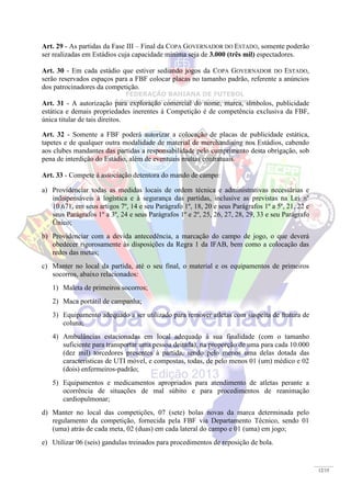 12/15
Art. 29 - As partidas da Fase III – Final da COPA GOVERNADOR DO ESTADO, somente poderão
ser realizadas em Estádios cuja capacidade mínima seja de 3.000 (três mil) espectadores.
Art. 30 - Em cada estádio que estiver sediando jogos da COPA GOVERNADOR DO ESTADO,
serão reservados espaços para a FBF colocar placas no tamanho padrão, referente a anúncios
dos patrocinadores da competição.
Art. 31 - A autorização para exploração comercial do nome, marca, símbolos, publicidade
estática e demais propriedades inerentes à Competição é de competência exclusiva da FBF,
única titular de tais direitos.
Art. 32 - Somente a FBF poderá autorizar a colocação de placas de publicidade estática,
tapetes e de qualquer outra modalidade de material de merchandising nos Estádios, cabendo
aos clubes mandantes das partidas a responsabilidade pelo cumprimento desta obrigação, sob
pena de interdição do Estádio, além de eventuais multas contratuais.
Art. 33 - Compete á associação detentora do mando de campo:
a) Providenciar todas as medidas locais de ordem técnica e administrativas necessárias e
indispensáveis à logística e à segurança das partidas, inclusive as previstas na Lei nº
10.671, em seus artigos 7º, 14 e seu Parágrafo 1º, 18, 20 e seus Parágrafos 1º a 5º, 21, 22 e
seus Parágrafos 1º a 3º, 24 e seus Parágrafos 1º e 2º, 25, 26, 27, 28, 29, 33 e seu Parágrafo
Único;
b) Providenciar com a devida antecedência, a marcação do campo de jogo, o que deverá
obedecer rigorosamente às disposições da Regra 1 da IFAB, bem como a colocação das
redes das metas;
c) Manter no local da partida, até o seu final, o material e os equipamentos de primeiros
socorros, abaixo relacionados:
1) Maleta de primeiros socorros;
2) Maca portátil de campanha;
3) Equipamento adequado a ser utilizado para remover atletas com suspeita de fratura de
coluna;
4) Ambulâncias estacionadas em local adequado à sua finalidade (com o tamanho
suficiente para transportar uma pessoa deitada), na proporção de uma para cada 10.000
(dez mil) torcedores presentes à partida, sendo pelo menos uma delas dotada das
características de UTI móvel, e compostas, todas, de pelo menos 01 (um) médico e 02
(dois) enfermeiros-padrão;
5) Equipamentos e medicamentos apropriados para atendimento de atletas perante a
ocorrência de situações de mal súbito e para procedimentos de reanimação
cardiopulmonar;
d) Manter no local das competições, 07 (sete) bolas novas da marca determinada pelo
regulamento da competição, fornecida pela FBF via Departamento Técnico, sendo 01
(uma) atrás de cada meta, 02 (duas) em cada lateral do campo e 01 (uma) em jogo;
e) Utilizar 06 (seis) gandulas treinados para procedimentos de reposição de bola.
 