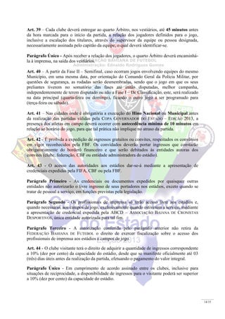 14/15
Art. 39 – Cada clube deverá entregar ao quarto Árbitro, nos vestiários, até 45 minutos antes
da hora marcada para o início da partida, a relação dos jogadores definidos para o jogo,
inclusive a escalação dos titulares, através do supervisor da equipe ou pessoa designada,
necessariamente assinada pelo capitão da equipe, o qual deverá identificar-se.
Parágrafo Único - Após receber a relação dos jogadores, o quarto Árbitro deverá encaminhá-
la à imprensa, na saída dos vestiários.
Art. 40 – A partir da Fase II – Semifinal, caso ocorram jogos envolvendo equipes do mesmo
Município, em uma mesma data, por orientação do Comando Geral da Polícia Militar, por
questões de segurança, as rodadas serão desmembradas, sendo que o jogo em que os seus
preliantes tiverem no somatório das fases até então disputadas, melhor campanha,
independentemente de terem disputado ou não a Fase I – De Classificação, este, será realizado
na data principal (quarta-feira ou domingo), ficando o outro jogo a ser programado para
(terça-feira ou sábado).
Art. 41 – Nas cidades onde é obrigatória a execução do Hino Nacional ou Municipal antes
da realização das partidas válidas pela COPA GOVERNADOR DO ESTADO – EDIÇÃO 2013, a
presença dos atletas em campo deverá ocorrer com antecedência mínima de 10 minutos em
relação ao horário do jogo, para que tal prática não implique no atraso da partida.
Art. 42 - É proibida a expedição de ingressos gratuitos ou convites, respeitados os convênios
em vigor reconhecidos pela FBF. Os convidados deverão portar ingressos que constarão
obrigatoriamente do borderô financeiro e que serão debitados às entidades autoras dos
convites (clube, federação, CBF ou entidade administradora do estádio).
Art. 43 - O acesso das autoridades aos estádios dar-se-á mediante a apresentação de
credenciais expedidas pela FIFA, CBF ou pela FBF.
Parágrafo Primeiro - As credenciais ou documentos expedidos por quaisquer outras
entidades não autorizarão o livre ingresso de seus portadores nos estádios, exceto quando se
tratar de pessoal a serviço, em funções previstas pela legislação.
Parágrafo Segundo - Os profissionais de imprensa só terão acesso livre aos estádios e,
quando necessário, aos campos de jogo, exclusivamente quando estiverem a serviço, mediante
a apresentação de credencial expedida pela ABCD – ASSOCIAÇÃO BAIANA DE CRONISTAS
DESPORTIVOS, única entidade autorizada para tal fim.
Parágrafo Terceiro - A autorização conferida pelo parágrafo anterior não retira da
FEDERAÇÃO BAHIANA DE FUTEBOL o direito de exercer fiscalização sobre o acesso dos
profissionais de imprensa aos estádios e campos de jogo.
Art. 44 - O clube visitante terá o direito de adquirir a quantidade de ingressos correspondente
a 10% (dez por cento) da capacidade do estádio, desde que se manifeste oficialmente até 03
(três) dias úteis antes da realização da partida, efetuando o pagamento do valor integral.
Parágrafo Único - Em cumprimento de acordo assinado entre os clubes, inclusive para
situações de reciprocidade, a disponibilidade de ingressos para o visitante poderá ser superior
a 10% (dez por cento) da capacidade do estádio.
 