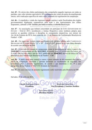 15/15
Art. 45 - Os sócios dos clubes participantes das competições pagarão ingressos em todas as
partidas, cujo valor mínimo equivalerá à 50% (cinquenta por cento) do preço da arquibancada
inteira, salvo indicação específica de outro valor, constante do regulamento da competição.
Art. 46 - A expedição e venda dos ingressos estarão sujeitas à ação fiscalizadora dos órgãos
governamentais legalmente responsáveis pela ação e dos representantes dos clubes
disputantes, cabendo a FBF facilitar, por todos os meios, a referida fiscalização.
Art. 47 – As associações que tenham concordado em participar da COPA GOVERNADOR DO
ESTADO – EDIÇÃO 2013, reconhecem a Justiça Desportiva como instância própria para
resolver as questões relativas à disciplina às competições desportivas, nos termos do
Art. 64 do Estatuto da FIFA, bem como do Art. 11 do Estatuto da Confederação Brasileira de
Futebol – CBF.
Art. 48 - Os jogos que tiverem datas conflitantes com partidas válidas pelo CAMPEONATO
BRASILEIRO DE FUTEBOL SÉRIES “A” E “D” – EDIÇÃO 2013, poderá ter as suas datas alteradas
de acordo com definição da FBF.
Art. 49 - A previsão de começo do campeonato, como já mencionado no início, é para o dia
29/09/2013 e encerramento no dia 24/11/2013, de acordo com o CALENDÁRIO NACIONAL DO
FUTEBOL BRASILEIRO para o ano de 2013, publicado em 28/08/2012 através do Ofício s/nº da
Presidência da Confederação Brasileira de Futebol – CBF.
Art. 50 - A partir desta data começa a correr o prazo mínimo de 60 (sessenta) dias para o
inicio da competição, incluindo o período destinado ao recebimento de sugestões dos
torcedores sobre o presente regulamento, de acordo o que determina o Art. 9º e seus
parágrafos, da Lei Federal nº 10.671/03 (Estatuto do Torcedor).
Art. 51 - Os casos omissos do presente regulamento serão resolvidos pela Diretoria da FBF.
Salvador, 30 de julho de 2013.
Ednaldo Rodrigues Gomes
Presidente
Manfredo Lessa Pinto
Vice-Presidente e Assessor Jurídico
Taíse Silva Galvão
Diretora Técnica
 