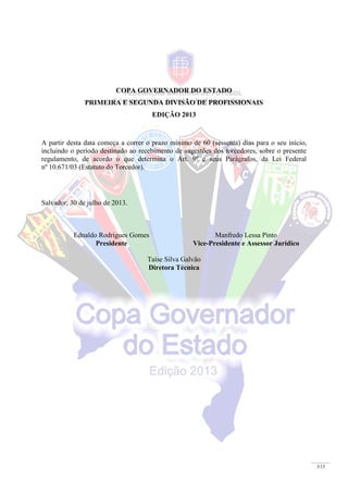 3/15
COPA GOVERNADOR DO ESTADO
PRIMEIRA E SEGUNDA DIVISÃO DE PROFISSIONAIS
EDIÇÃO 2013
A partir desta data começa a correr o prazo mínimo de 60 (sessenta) dias para o seu início,
incluindo o período destinado ao recebimento de sugestões dos torcedores, sobre o presente
regulamento, de acordo o que determina o Art. 9º e seus Parágrafos, da Lei Federal
nº 10.671/03 (Estatuto do Torcedor).
Salvador, 30 de julho de 2013.
Ednaldo Rodrigues Gomes
Presidente
Manfredo Lessa Pinto
Vice-Presidente e Assessor Jurídico
Taíse Silva Galvão
Diretora Técnica
 