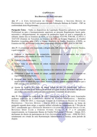 4/15
CAPÍTULO I
DAS DISPOSIÇÕES PRELIMINARES
Art. 1º - A COPA GOVERNADOR DO ESTADO / PRIMEIRA E SEGUNDA DIVISÃO DE
PROFISSIONAIS – EDIÇÃO 2013 será promovida pela Federação Bahiana de Futebol – FBF na
conformidade deste Regulamento.
Parágrafo Único – Todos os dispositivos da Legislação Desportiva aplicáveis ao Futebol
Profissional no país e hierarquicamente superiores ao presente Regulamento fazem parte,
necessária e obrigatoriamente, do conjunto de parâmetros legais ao qual a competição se
submete, dentre eles os Estatutos da FIFA, as Leis Federais 9.615/98, 9.981/00, 12.395/11 e
10.671/03 (Estatuto do Torcedor), os Estatutos da CBF, as Normas Orgânicas do Futebol
Brasileiro (expedidas pela CBF), o Código Brasileiro de Justiça Desportiva (CBJD), os
Estatutos da FBF, as Normas Gerais dos Campeonatos Oficiais da FBF e RDI’S/CBF/FBF.
Art. 2º- A competição será organizada e dirigida pela FBF, através da sua Diretoria Técnica,
a qual competirá:
a) Elaborar o regulamento da competição, submetendo-o a aprovação dos clubes
participantes, em reunião de Conselho Técnico;
b) Elaborar a tabela dos jogos;
c) Tomar todas as providências de ordem técnica necessárias ao bom andamento da
competição;
d) Aprovar ou não os jogos, à vista das súmulas e dos relatórios dos Árbitros;
e) Determinar a perda de mando de campo, quando aplicável, observando o disposto no
regulamento da competição;
f) Designar data, local e horário para a realização das partidas, inclusive, quanto às
modificações na tabela de jogos (datas, horários, locais), quando surgirem situações que a
FBF entenda como justificáveis;
g) Ajustar os horários dos jogos da última rodada da fase de classificação, inclusive
observando a limitação de iluminação artificial de alguns estádios, de modo a não permitir
que clubes concorrentes conheçam antecipadamente o resultado do adversário.
Art. 3º- Participarão da competição 08 (oito) Associações, sendo as 06 (seis) Associações
melhores colocadas do CAMPEONATO BAIANO DE FUTEBOL PROFISSIONAL / PRIMEIRA
DIVISÃO – EDIÇÃO 2013, a Associação Campeã do CAMPEONATO BAIANO DE FUTEBOL
PROFISSIONAL / SEGUNDA DIVISÃO – EDIÇÃO 2013, e, excepcionalmente, na forma do
parágrafo segundo deste artigo, a seguinte melhor colocada no Campeonato da 1ª Divisão de
2013, considerando que a SOCIEDADE DESPORTIVA JUAZEIRENSE, JUAZEIRO SOCIAL CLUBE,
BOTAFOGO SPORT CLUBE e FEIRENSE FUTEBOL CLUBE, 3º, 4º, 7º e 8º colocados
respectivamente, no Campeonato Baiano de Futebol Profissional 1ª Divisão – Edição 2013,
declinaram do direito de participarem da COPA GOVERNADOR DO ESTADO – EDIÇÃO 2013,
notadamente em virtude de uma Restruturação Administrativa e Técnica, neste período da
disputa:
 