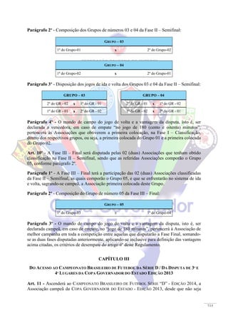 7/15
Parágrafo 2º - Composição dos Grupos de números 03 e 04 da Fase II – Semifinal:
GRUPO – 03
1º do Grupo-01 x 2º do Grupo-02
GRUPO – 04
1º do Grupo-02 x 2º do Grupo-01
Parágrafo 3º - Disposição dos jogos de ida e volta dos Grupos 03 e 04 da Fase II – Semifinal:
GRUPO – 03 GRUPO – 04
2º do GR - 02 x 1º do GR - 01 2º do GR - 01 x 1º do GR - 02
1º do GR - 01 x 2º do GR - 02 1º do GR - 02 x 2º do GR - 01
Parágrafo 4º - O mando de campo do jogo de volta e a vantagem da disputa, isto é, ser
declarada a vencedora, em caso de empate “no jogo de 180 (cento e oitenta) minutos”,
pertencerá às Associações que obtiverem a primeira colocação, na Fase I – Classificação,
dentro dos respectivos grupos, ou seja, a primeira colocada do Grupo 01 e a primeira colocada
do Grupo 02.
Art. 10º - A Fase III – Final será disputada pelas 02 (duas) Associações que tenham obtido
classificação na Fase II – Semifinal, sendo que as referidas Associações comporão o Grupo
05, conforme parágrafo 2º.
Parágrafo 1º - A Fase III – Final terá a participação das 02 (duas) Associações classificadas
da Fase II – Semifinal, as quais comporão o Grupo 05, e que se enfrentarão no sistema de ida
e volta, sagrando-se campeã, a Associação primeira colocada deste Grupo.
Parágrafo 2º - Composição do Grupo de número 05 da Fase III – Final:
GRUPO – 05
1º do Grupo-03 x 1º do Grupo-04
Parágrafo 3º - O mando de campo do jogo de volta e a vantagem da disputa, isto é, ser
declarada campeã, em caso de empate, no “jogo de 180 minutos”, pertencerá à Associação de
melhor campanha em toda a competição entre aquelas que disputarão a Fase Final, somando-
se as duas fases disputadas anteriormente, aplicando-se inclusive para definição das vantagens
acima citadas, os critérios de desempate do artigo 6º deste Regulamento.
CAPÍTULO III
DO ACESSO AO CAMPEONATO BRASILEIRO DE FUTEBOL DA SÉRIE D / DA DISPUTA DE 3º E
4º LUGARES DA COPA GOVERNADOR DO ESTADO EDIÇÃO 2013
Art. 11 - Ascenderá ao CAMPEONATO BRASILEIRO DE FUTEBOL SÉRIE “D” - EDIÇÃO 2014, a
Associação campeã da COPA GOVERNADOR DO ESTADO - EDIÇÃO 2013, desde que não seja
 
