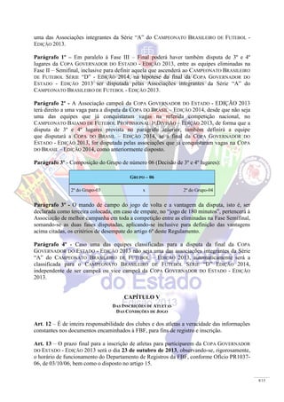 8/15
uma das Associações integrantes da Série “A” do CAMPEONATO BRASILEIRO DE FUTEBOL -
EDIÇÃO 2013.
Parágrafo 1º – Em paralelo à Fase III – Final poderá haver também disputa de 3º e 4º
lugares da COPA GOVERNADOR DO ESTADO - EDIÇÃO 2013, entre as equipes eliminadas na
Fase II – Semifinal, inclusive para definir aquela que ascenderá ao CAMPEONATO BRASILEIRO
DE FUTEBOL SÉRIE “D” - EDIÇÃO 2014, na hipótese da final da COPA GOVERNADOR DO
ESTADO - EDIÇÃO 2013 ser disputada pelas Associações integrantes da Série “A” do
CAMPEONATO BRASILEIRO DE FUTEBOL - EDIÇÃO 2013.
Parágrafo 2º - A Associação campeã da COPA GOVERNADOR DO ESTADO - EDIÇÃO 2013
terá direito a uma vaga para a disputa da COPA DO BRASIL – EDIÇÃO 2014, desde que não seja
uma das equipes que já conquistaram vagas na referida competição nacional, no
CAMPEONATO BAIANO DE FUTEBOL PROFISSIONAL 1ª DIVISÃO – EDIÇÃO 2013, de forma que a
disputa de 3º e 4º lugares prevista no parágrafo anterior, também definirá a equipe
que disputará a COPA DO BRASIL – EDIÇÃO 2014, se a final da COPA GOVERNADOR DO
ESTADO - EDIÇÃO 2013, for disputada pelas associações que já conquistaram vagas na COPA
DO BRASIL – EDIÇÃO 2014, como anteriormente disposto.
Parágrafo 3º - Composição do Grupo de número 06 (Decisão de 3º e 4º lugares):
GRUPO – 06
2º do Grupo-03 x 2º do Grupo-04
Parágrafo 3º - O mando de campo do jogo de volta e a vantagem da disputa, isto é, ser
declarada como terceira colocada, em caso de empate, no “jogo de 180 minutos”, pertencerá à
Associação de melhor campanha em toda a competição entre as eliminadas na Fase Semifinal,
somando-se as duas fases disputadas, aplicando-se inclusive para definição das vantagens
acima citadas, os critérios de desempate do artigo 6º deste Regulamento.
Parágrafo 4º - Caso uma das equipes classificadas para a disputa da final da COPA
GOVERNADOR DO ESTADO - EDIÇÃO 2013 não seja uma das associações integrantes da Série
“A” do CAMPEONATO BRASILEIRO DE FUTEBOL – EDIÇÃO 2013, automaticamente será a
classificada para o CAMPEONATO BRASILEIRO DE FUTEBOL SÉRIE “D” EDIÇÃO 2014,
independente de ser campeã ou vice campeã da COPA GOVERNADOR DO ESTADO - EDIÇÃO
2013.
CAPÍTULO V
DAS INSCRIÇÕES DE ATLETAS
DAS CONDIÇÕES DE JOGO
Art. 12 – É de inteira responsabilidade dos clubes e dos atletas a veracidade das informações
constantes nos documentos encaminhados à FBF, para fins de registro e inscrição.
Art. 13 – O prazo final para a inscrição de atletas para participarem da COPA GOVERNADOR
DO ESTADO - EDIÇÃO 2013 será o dia 23 de outubro de 2013, observando-se, rigorosamente,
o horário de funcionamento do Departamento de Registros da FBF, conforme Ofício PR1037-
06, de 03/10/06, bem como o disposto no artigo 15.
 