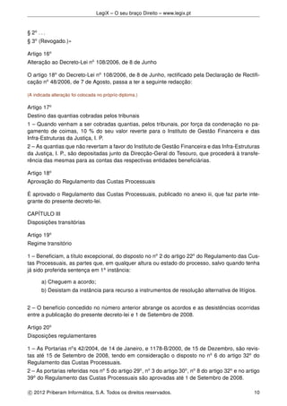 LegiX – O seu braço Direito – www.legix.pt
§ 2o
. . .
§ 3o
(Revogado.)»
Artigo 16o
Alteração ao Decreto-Lei no
108/2006, de 8 de Junho
O artigo 18o
do Decreto-Lei no
108/2006, de 8 de Junho, rectiﬁcado pela Declaração de Rectiﬁ-
cação no
48/2006, de 7 de Agosto, passa a ter a seguinte redacção:
(A indicada alteração foi colocada no próprio diploma.)
Artigo 17o
Destino das quantias cobradas pelos tribunais
1 – Quando venham a ser cobradas quantias, pelos tribunais, por força da condenação no pa-
gamento de coimas, 10 % do seu valor reverte para o Instituto de Gestão Financeira e das
Infra-Estruturas da Justiça, I. P.
2 – As quantias que não revertam a favor do Instituto de Gestão Financeira e das Infra-Estruturas
da Justiça, I. P., são depositadas junto da Direcção-Geral do Tesouro, que procederá à transfe-
rência das mesmas para as contas das respectivas entidades beneﬁciárias.
Artigo 18o
Aprovação do Regulamento das Custas Processuais
É aprovado o Regulamento das Custas Processuais, publicado no anexo iii, que faz parte inte-
grante do presente decreto-lei.
CAPÍTULO III
Disposições transitórias
Artigo 19o
Regime transitório
1 – Beneﬁciam, a título excepcional, do disposto no no
2 do artigo 22o
do Regulamento das Cus-
tas Processuais, as partes que, em qualquer altura ou estado do processo, salvo quando tenha
já sido proferida sentença em 1a
instância:
a) Cheguem a acordo;
b) Desistam da instância para recurso a instrumentos de resolução alternativa de litígios.
2 – O benefício concedido no número anterior abrange os acordos e as desistências ocorridas
entre a publicação do presente decreto-lei e 1 de Setembro de 2008.
Artigo 20o
Disposições regulamentares
1 – As Portarias no
s 42/2004, de 14 de Janeiro, e 1178-B/2000, de 15 de Dezembro, são revis-
tas até 15 de Setembro de 2008, tendo em consideração o disposto no no
6 do artigo 32o
do
Regulamento das Custas Processuais.
2 – As portarias referidas nos no
5 do artigo 29o
, no
3 do artigo 30o
, no
8 do artigo 32o
e no artigo
39o
do Regulamento das Custas Processuais são aprovadas até 1 de Setembro de 2008.
c 2012 Priberam Informática, S.A. Todos os direitos reservados. 10
 