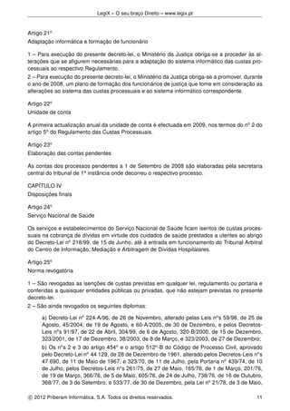 LegiX – O seu braço Direito – www.legix.pt
Artigo 21o
Adaptação informática e formação de funcionário
1 – Para execução do presente decreto-lei, o Ministério da Justiça obriga-se a proceder às al-
terações que se aﬁgurem necessárias para a adaptação do sistema informático das custas pro-
cessuais ao respectivo Regulamento.
2 – Para execução do presente decreto-lei, o Ministério da Justiça obriga-se a promover, durante
o ano de 2008, um plano de formação dos funcionários de justiça que tome em consideração as
alterações ao sistema das custas processuais e ao sistema informático correspondente.
Artigo 22o
Unidade de conta
A primeira actualização anual da unidade de conta é efectuada em 2009, nos termos do no
2 do
artigo 5o
do Regulamento das Custas Processuais.
Artigo 23o
Elaboração das contas pendentes
As contas dos processos pendentes a 1 de Setembro de 2008 são elaboradas pela secretaria
central do tribunal de 1a
instância onde decorreu o respectivo processo.
CAPÍTULO IV
Disposições ﬁnais
Artigo 24o
Serviço Nacional de Saúde
Os serviços e estabelecimentos do Serviço Nacional de Saúde ﬁcam isentos de custas proces-
suais na cobrança de dívidas em virtude dos cuidados de saúde prestados a utentes ao abrigo
do Decreto-Lei no
218/99, de 15 de Junho, até à entrada em funcionamento do Tribunal Arbitral
do Centro de Informação, Mediação e Arbitragem de Dívidas Hospitalares.
Artigo 25o
Norma revogatória
1 – São revogadas as isenções de custas previstas em qualquer lei, regulamento ou portaria e
conferidas a quaisquer entidades públicas ou privadas, que não estejam previstas no presente
decreto-lei.
2 – São ainda revogados os seguintes diplomas:
a) Decreto-Lei no
224-A/96, de 26 de Novembro, alterado pelas Leis no
s 59/98, de 25 de
Agosto, 45/2004, de 19 de Agosto, e 60-A/2005, de 30 de Dezembro, e pelos Decretos-
Leis no
s 91/97, de 22 de Abril, 304/99, de 6 de Agosto, 320-B/2000, de 15 de Dezembro,
323/2001, de 17 de Dezembro, 38/2003, de 8 de Março, e 323/2003, de 27 de Dezembro;
b) Os no
s 2 e 3 do artigo 454o
e o artigo 512o
-B do Código de Processo Civil, aprovado
pelo Decreto-Lei no
44 129, de 28 de Dezembro de 1961, alterado pelos Decretos-Leis no
s
47 690, de 11 de Maio de 1967, e 323/70, de 11 de Julho, pela Portaria no
439/74, de 10
de Julho, pelos Decretos-Leis no
s 261/75, de 27 de Maio, 165/76, de 1 de Março, 201/76,
de 19 de Março, 366/76, de 5 de Maio, 605/76, de 24 de Julho, 738/76, de 16 de Outubro,
368/77, de 3 de Setembro, e 533/77, de 30 de Dezembro, pela Lei no
21/78, de 3 de Maio,
c 2012 Priberam Informática, S.A. Todos os direitos reservados. 11
 