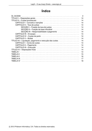 LegiX – O seu braço Direito – www.legix.pt
Índice
DL 34/2008 . . . . . . . . . . . . . . . . . . . . . . . . . . . . . . . . . . . . . . . . . 3
TÍTULO I – Disposições gerais . . . . . . . . . . . . . . . . . . . . . . . . . . . . . . . 14
TÍTULO II – Custas processuais . . . . . . . . . . . . . . . . . . . . . . . . . . . . . . 14
CAPÍTULO I – Conceito e isenções . . . . . . . . . . . . . . . . . . . . . . . . . 14
CAPÍTULO II – Taxa de justiça . . . . . . . . . . . . . . . . . . . . . . . . . . . . 14
SECÇÃO I – Fixação da taxa de justiça . . . . . . . . . . . . . . . . . . . 14
SECÇÃO II – Fixação da base tributável . . . . . . . . . . . . . . . . . . . 14
SECÇÃO III – Responsabilidade e pagamento . . . . . . . . . . . . . . . 14
CAPÍTULO III – Encargos . . . . . . . . . . . . . . . . . . . . . . . . . . . . . . . 14
CAPÍTULO IV – Custas de parte . . . . . . . . . . . . . . . . . . . . . . . . . . . 14
CAPÍTULO V – Multas . . . . . . . . . . . . . . . . . . . . . . . . . . . . . . . . 14
TÍTULO III – Liquidação, pagamento e execução das custas . . . . . . . . . . . . . . . 14
CAPÍTULO I – Conta de custas . . . . . . . . . . . . . . . . . . . . . . . . . . . . 14
CAPÍTULO II – Pagamento . . . . . . . . . . . . . . . . . . . . . . . . . . . . . . 14
CAPÍTULO III – Execução . . . . . . . . . . . . . . . . . . . . . . . . . . . . . . 14
TÍTULO IV – Disposições ﬁnais . . . . . . . . . . . . . . . . . . . . . . . . . . . . . . 14
TABELA I . . . . . . . . . . . . . . . . . . . . . . . . . . . . . . . . . . . . . . . . . . 14
TABELA II . . . . . . . . . . . . . . . . . . . . . . . . . . . . . . . . . . . . . . . . . . 15
TABELA II . . . . . . . . . . . . . . . . . . . . . . . . . . . . . . . . . . . . . . . . . . 16
TABELA III . . . . . . . . . . . . . . . . . . . . . . . . . . . . . . . . . . . . . . . . . . 17
TABELA IV . . . . . . . . . . . . . . . . . . . . . . . . . . . . . . . . . . . . . . . . . 18
c 2012 Priberam Informática, S.A. Todos os direitos reservados.
 