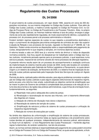 LegiX – O seu braço Direito – www.legix.pt
Regulamento das Custas Processuais
DL 34/2008
O actual sistema de custas processuais, em vigor desde 1996, assenta em cerca de 200 dis-
posições normativas, na sua maioria integradas no Código das Custas Judiciais. Para além do
Código das Custas Judiciais, a matéria é ainda regulada no Código de Processo Civil, no Có-
digo de Processo Penal, no Código de Procedimento e de Processo Tributário. Aliás, no próprio
Código das Custas Judiciais, as mesmas matérias relativas à taxa de justiça, encargos e paga-
mento da conta são repetidamente reguladas, de modo essencialmente idêntico, a propósito do
processo civil, do processo penal e do processo administrativo e tributário.
Existem também regimes especiais de custas no que respeita a procedimentos destinados a
exigir o cumprimento de obrigações pecuniárias emergentes de contratos de valor não superior
à alçada da Relação e aos processos de injunção, regulado no Decreto-Lei no
269/98, de 1 de
Setembro. Podem ainda encontrar-se disposições sobre a responsabilidade pelo pagamento de
custas, designadamente no que respeita a isenções, em inúmeros diplomas avulsos.
A reforma levada a cabo em 2003 teve já o enorme mérito de diminuir o índice de dispersão
normativa existente, mas ﬁcou aquém do desejável por ter trabalhado sobre o Código das Cus-
tas Judiciais, inicialmente pensado apenas para os processos judiciais, o qual assentava numa
estrutura pesada, impossível de contrariar através de meros processos de alteração legislativa.
A presente reforma resulta assim de um processo de acompanhamento e avaliação contínuos
da implementação do sistema inserido pela revisão de 2003, tendo sido levados em considera-
ção os estudos realizados pelo Gabinete de Política Legislativa e Planeamento, os quais deram
origem a um relatório de avaliação, de Novembro de 2005, e o relatório ﬁnal de inspecção do sis-
tema de custas judiciais apresentado pela Inspecção-Geral dos Serviços de Justiça em Agosto
de 2006.
Partindo do alerta, realizado pelos referidos estudos, para alguns problemas concretos na aplica-
ção do Código das Custas Judiciais e para alguns aspectos disfuncionais do respectivo regime,
partiu-se para uma reforma mais ampla, subordinada ao objectivo central de simpliﬁcação que
se insere no plano do Governo de combate à complexidade dos processos e de redução do vo-
lume dos documentos e da rigidez das práticas administrativas, cujas linhas de orientação foram,
fundamentalmente, as seguintes:
a) Repartição mais justa e adequada dos custos da justiça;
b) Moralização e racionalização do recurso aos tribunais, com o tratamento diferenciado
dos litigantes em massa;
c) Adopção de critérios de tributação mais claros e objectivos;
d) Reavaliação do sistema de isenção de custas;
e) Simpliﬁcação da estrutura jurídica do sistema de custas processuais e uniﬁcação da
respectiva regulamentação;
f) Redução do número de execuções por custas.
No âmbito dos objectivos de uniformização e simpliﬁcação do sistema de custas processuais,
a presente reforma procurou concentrar todas as regras quantitativas e de procedimento sobre
custas devidas em qualquer processo, independentemente da natureza judicial, administrativa
ou ﬁscal num só diploma – o novo Regulamento das Custas Processuais – mantendo algumas
regras fundamentais, de carácter substantivo, nas leis de processo.
Assim, as normas centrais relativas à responsabilidade pelo pagamento de custas podem encontrar-
se no Código de Processo Civil e no Código de Processo Penal, os quais serão aplicáveis, a título
c 2012 Priberam Informática, S.A. Todos os direitos reservados. 3
 