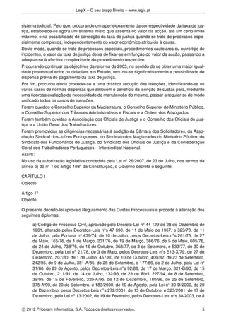 LegiX – O seu braço Direito – www.legix.pt
sistema judicial. Pelo que, procurando um aperfeiçoamento da correspectividade da taxa de jus-
tiça, estabelece-se agora um sistema misto que assenta no valor da acção, até um certo limite
máximo, e na possibilidade de correcção da taxa de justiça quando se trate de processos espe-
cialmente complexos, independentemente do valor económico atribuído à causa.
Deste modo, quando se trate de processos especiais, procedimentos cautelares ou outro tipo de
incidentes, o valor da taxa de justiça deixa de ﬁxar-se em função do valor da acção, passando a
adequar-se à afectiva complexidade do procedimento respectivo.
Procurando continuar os objectivos da reforma de 2003, no sentido de se obter uma maior igual-
dade processual entre os cidadãos e o Estado, reduziu-se signiﬁcativamente a possibilidade de
dispensa prévia do pagamento da taxa de justiça.
Por ﬁm, procurou ainda proceder-se a uma drástica redução das isenções, identiﬁcando-se os
vários casos de normas dispersas que atribuem o benefício da isenção de custas para, mediante
uma rigorosa avaliação da necessidade de manutenção do mesmo, passar a regular-se de modo
uniﬁcado todos os casos de isenções.
Foram ouvidos o Conselho Superior da Magistratura, o Conselho Superior do Ministério Público,
o Conselho Superior dos Tribunais Administrativos e Fiscais e a Ordem dos Advogados.
Foram também ouvidas a Associação dos Oﬁciais de Justiça e o Conselho dos Oﬁciais de Jus-
tiça e a União Geral dos Trabalhadores.
Foram promovidas as diligências necessárias à audição da Câmara dos Solicitadores, da Asso-
ciação Sindical dos Juízes Portugueses, do Sindicato dos Magistrados do Ministério Público, do
Sindicato dos Funcionários de Justiça, do Sindicato dos Oﬁciais de Justiça e da Confederação
Geral dos Trabalhadores Portugueses – Intersindical Nacional.
Assim:
No uso da autorização legislativa concedida pela Lei no
26/2007, de 23 de Julho, nos termos da
alínea b) do no
1 do artigo 198o
da Constituição, o Governo decreta o seguinte:
CAPÍTULO I
Objecto
Artigo 1o
Objecto
O presente decreto-lei aprova o Regulamento das Custas Processuais e procede à alteração dos
seguintes diplomas:
a) Código de Processo Civil, aprovado pelo Decreto-Lei no
44 129 de 28 de Dezembro de
1961, alterado pelos Decretos-Leis no
s 47 690, de 11 de Maio de 1967, e 323/70, de 11
de Julho, pela Portaria no
439/74, de 10 de Julho, pelos Decretos-Leis no
s 261/75, de 27
de Maio, 165/76, de 1 de Março, 201/76, de 19 de Março, 366/76, de 5 de Maio, 605/76,
de 24 de Julho, 738/76, de 16 de Outubro, 368/77, de 3 de Setembro, e 533/77, de 30 de
Dezembro, pela Lei no
21/78, de 3 de Maio, pelos Decretos-Leis no
s 513-X/79, de 27 de
Dezembro, 207/80, de 1 de Julho, 457/80, de 10 de Outubro, 400/82, de 23 de Setembro,
242/85, de 9 de Julho, 381-A/85, de 28 de Setembro, e 177/86, de 2 de Julho, pela Lei no
31/86, de 29 de Agosto, pelos Decretos-Leis no
s 92/88, de 17 de Março, 321-B/90, de 15
de Outubro, 211/91, de 14 de Julho, 132/93, de 23 de Abril, 227/94, de 8 de Setembro,
39/95, de 15 de Fevereiro, 329-A/95, de 12 de Dezembro, 180/96, de 25 de Setembro,
375-A/99, de 20 de Setembro, e 183/2000, de 10 de Agosto, pela Lei no
30-D/2000, de 20
de Dezembro, pelos Decretos-Leis no
s 272/2001, de 13 de Outubro, e 323/2001, de 17 de
Dezembro, pela Lei no
13/2002, de 19 de Fevereiro, pelos Decretos-Leis no
s 38/2003, de 8
c 2012 Priberam Informática, S.A. Todos os direitos reservados. 5
 