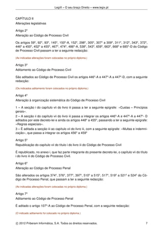 LegiX – O seu braço Direito – www.legix.pt
CAPÍTULO II
Alterações legislativas
Artigo 2o
Alteração ao Código de Processo Civil
Os artigos 59o
, 92o
, 93o
, 145o
, 150o
-A, 152o
, 298o
, 305o
, 307o
a 309o
, 311o
, 312o
, 343o
, 372o
,
446o
a 450o
, 452o
a 455o
, 467o
, 474o
, 486o
-A, 538o
, 543o
, 659o
, 663o
, 668o
e 685o
-D do Código
de Processo Civil passam a ter a seguinte redacção:
(As indicadas alterações foram colocadas no próprio diploma.)
Artigo 3o
Aditamento ao Código de Processo Civil
São aditados ao Código de Processo Civil os artigos 446o
-A e 447o
-A a 447o
-D, com a seguinte
redacção:
(Os indicados aditamento foram colocados no próprio diploma.)
Artigo 4o
Alteração à organização sistemática do Código de Processo Civil
1 – A secção i do capítulo vii do livro iii passa a ter a seguinte epígrafe: «Custas – Princípios
gerais».
2 – A secção ii do capítulo vii do livro iii passa a integrar os artigos 446o
-A e 447o
-A a 447o
- D
aditados por este decreto-lei e ainda os artigos 448o
a 455o
, passando a ter a seguinte epígrafe:
«Regras especiais».
3 – É aditada a secção iii ao capítulo vii do livro iii, com a seguinte epígrafe: «Multas e indemni-
zação», que passa a integrar os artigos 456o
a 459o
Artigo 5o
Republicação do capítulo vii do título i do livro iii do Código de Processo Civil
É republicado, no anexo i, que faz parte integrante do presente decreto-lei, o capítulo vii do título
i do livro iii do Código de Processo Civil.
Artigo 6o
Alteração ao Código de Processo Penal
São alterados os artigos 374o
, 376o
, 377o
, 397o
, 510o
a 515o
, 517o
, 519o
a 521o
e 524o
do Có-
digo de Processo Penal, que passam a ter a seguinte redacção:
(As indicadas alterações foram colocadas no próprio diploma.)
Artigo 7o
Aditamento ao Código de Processo Penal
É aditado o artigo 107o
-A ao Código de Processo Penal, com a seguinte redacção:
(O indicado aditamento foi colocado no próprio diploma.)
c 2012 Priberam Informática, S.A. Todos os direitos reservados. 7
 