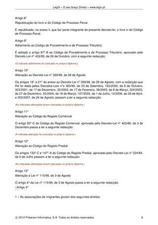 LegiX – O seu braço Direito – www.legix.pt
Artigo 8o
Republicação do livro xi do Código de Processo Penal
É republicado, no anexo ii, que faz parte integrante do presente decreto-lei, o livro xi do Código
de Processo Penal.
Artigo 9o
Aditamento ao Código de Procedimento e de Processo Tributário
É aditado o artigo 97o
-A ao Código de Procedimento e de Processo Tributário, aprovado pelo
Decreto-Lei no
433/99, de 26 de Outubro, com a seguinte redacção:
(O indicado aditamento foi colocado no próprio diploma.)
Artigo 10o
Alteração ao Decreto-Lei no
269/98, de 28 de Agosto
Os artigos 19o
a 21o
do anexo ao Decreto-Lei no
269/98, de 28 de Agosto, com a redacção que
lhe foi dada pelos Decretos-Leis no
s 383/99, de 23 de Setembro, 183/2000, de 8 de Outubro,
323/2001, de 17 de Dezembro, 32/2003, de 17 de Fevereiro, 38/2003, de 8 de Março, 324/2003,
de 27 de Dezembro, 53/2004, de 18 de Março, 107/2005, de 1 de Julho, 14/2006, de 26 de Abril,
e 303/2007, de 24 de Agosto, passam a ter a seguinte redacção:
(As indicadas alterações foram colocadas no próprio diploma.)
Artigo 11o
Alteração ao Código do Registo Comercial
O artigo 93o
-C do Código do Registo Comercial, aprovado pelo Decreto-Lei no
403/86, de 3 de
Dezembro passa a ter a seguinte redacção:
(A indicada alteração foi colocada no próprio diploma.)
Artigo 12o
Alteração ao Código do Registo Predial
Os artigos 132o
-C e 147o
-A do Código do Registo Predial, aprovado pelo Decreto-Lei no
224/84,
de 6 de Julho passam a ter a seguinte redacção:
(As indicadas alterações foram colocadas no próprio diploma.)
Artigo 13o
Alteração à Lei no
115/99, de 3 de Agosto
O artigo 4o
da Lei no
115/99, de 3 de Agosto passa a ter a seguinte redacção:
«Artigo 4o
. . .
1 – As associações de imigrantes gozam dos seguintes direitos:
c 2012 Priberam Informática, S.A. Todos os direitos reservados. 8
 