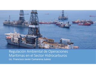 Regulación Ambiental de Operaciones 
Marítimas en el Sector Hidrocarburos
Lic. Francisco Javier Camarena Juárez
 