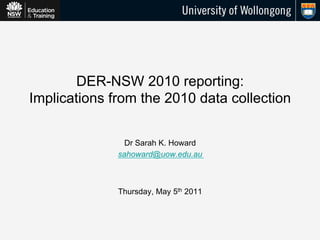 DER-NSW 2010 reporting:
Implications from the 2010 data collection


                Dr Sarah K. Howard
              sahoward@uow.edu.au



              Thursday, May 5th 2011
 