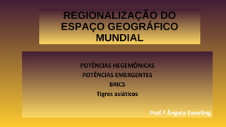 REGIONALIZAÇÃO DO
ESPAÇO GEOGRÁFICO
MUNDIAL
POTÊNCIAS HEGEMÔNICAS
POTÊNCIAS EMERGENTES
BRICS
Tigres asiáticos
Prof.ª Ângela Ewerling
 