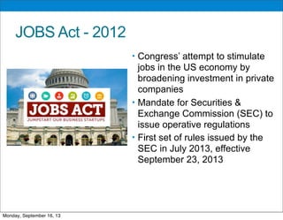 JOBS Act - 2012
• Congress’ attempt to stimulate
jobs in the US economy by
broadening investment in private
companies
• Mandate for Securities &
Exchange Commission (SEC) to
issue operative regulations
• First set of rules issued by the
SEC in July 2013, effective
September 23, 2013
Monday, September 16, 13
 