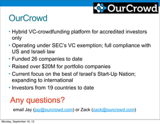 OurCrowd
• Hybrid VC-crowdfunding platform for accredited investors
only
• Operating under SEC’s VC exemption; full compliance with
US and Israeli law
• Funded 26 companies to date
• Raised over $20M for portfolio companies
• Current focus on the best of Israel’s Start-Up Nation;
expanding to international
• Investors from 19 countries to date
Any questions?
email Jay (jay@ourcrowd.com) or Zack (zack@ourcrowd.com)
Monday, September 16, 13
 