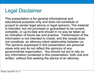 Legal Disclaimer
This presentation is for general informational and
educational purposes only and does not constitute or
purport to render legal advice or legal opinions. The material
is intended, but not promised or guaranteed to be current,
complete, or up-to-date and should in no way be taken as
an indication of future law and practice. Transmission of the
information is not intended to create, and the receipt does
not constitute, an attorney-client relationship between us.
The opinions expressed in this presentation are personal
views only and do not reflect the opinions of any
governmental organization. You should not act or rely on
any information contained in this presentation, both oral and
written, without first seeking the advice of an attorney.
Monday, September 16, 13
 