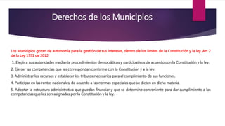 Derechos de los Municipios
Los Municipios gozan de autonomía para la gestión de sus intereses, dentro de los límites de la Constitución y la ley. Art 2
de la Ley 1551 de 2012
1. Elegir a sus autoridades mediante procedimientos democráticos y participativos de acuerdo con la Constitución y la ley.
2. Ejercer las competencias que les correspondan conforme con la Constitución y a la ley.
3. Administrar los recursos y establecer los tributos necesarios para el cumplimiento de sus funciones.
4. Participar en las rentas nacionales, de acuerdo a las normas especiales que se dicten en dicha materia.
5. Adoptar la estructura administrativa que puedan financiar y que se determine conveniente para dar cumplimiento a las
competencias que les son asignadas por la Constitución y la ley.
 