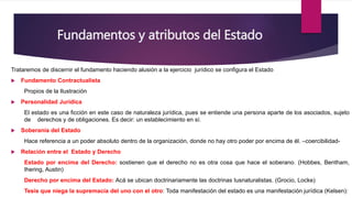 Fundamentos y atributos del Estado
Trataremos de discernir el fundamento haciendo alusión a la ejercicio jurídico se configura el Estado
 Fundamento Contractualista
Propios de la Ilustración
 Personalidad Jurídica
El estado es una ficción en este caso de naturaleza jurídica, pues se entiende una persona aparte de los asociados, sujeto
de derechos y de obligaciones. Es decir: un establecimiento en sí.
 Soberanía del Estado
Hace referencia a un poder absoluto dentro de la organización, donde no hay otro poder por encima de él. –coercibilidad-
 Relación entre el Estado y Derecho
Estado por encima del Derecho: sostienen que el derecho no es otra cosa que hace el soberano. (Hobbes, Bentham,
Ihering, Austin)
Derecho por encima del Estado: Acá se ubican doctrinariamente las doctrinas Iusnaturalistas. (Grocio, Locke)
Tesis que niega la supremacía del uno con el otro: Toda manifestación del estado es una manifestación jurídica (Kelsen):
 